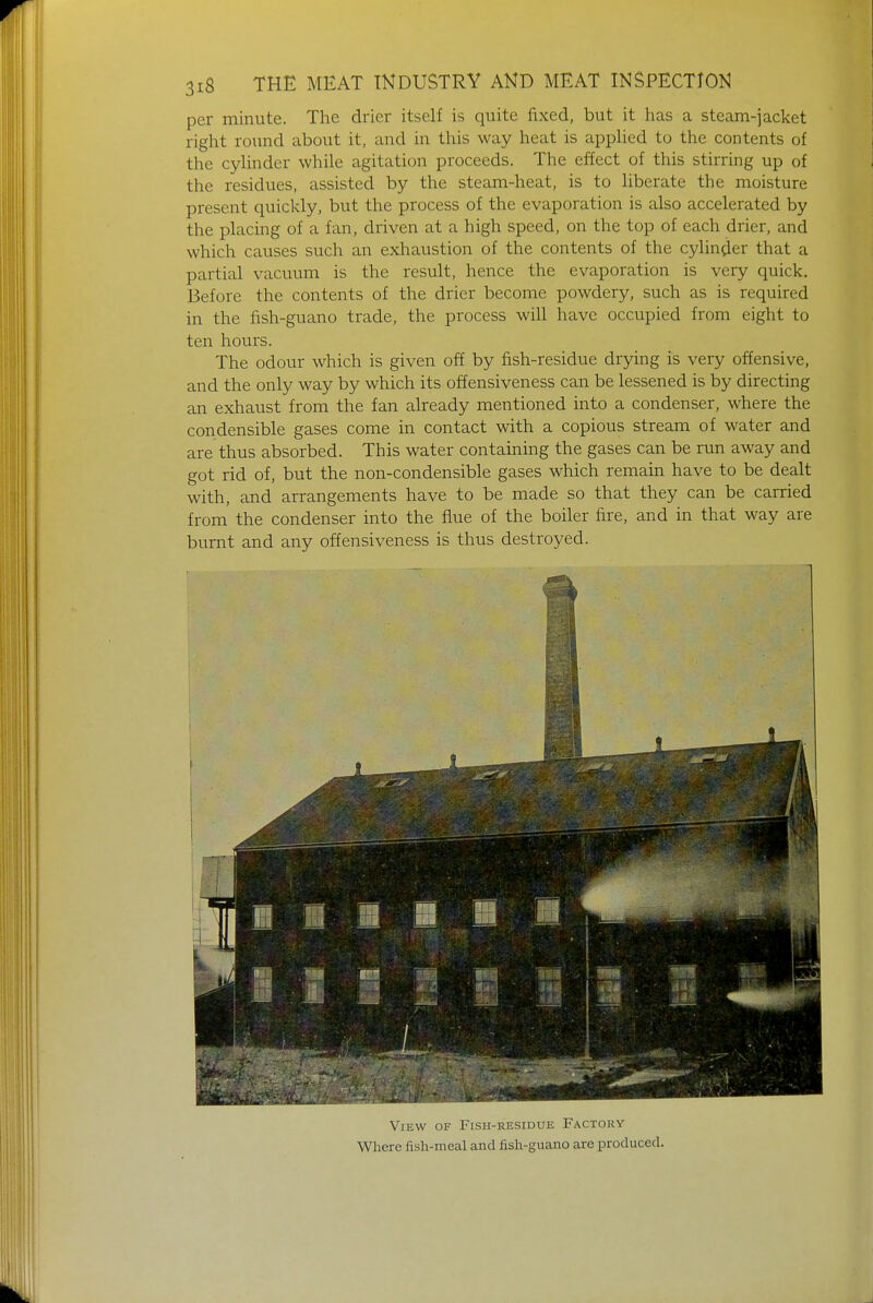 per minute. The drier itself is quite fixed, but it has a steam-jacket right round about it, and in this way heat is applied to the contents of the cylinder while agitation proceeds. The effect of this stirring up of the residues, assisted by the steam-heat, is to liberate the moisture present quickly, but the process of the evaporation is also accelerated by the placing of a fan, driven at a high speed, on the top of each drier, and which causes such an exhaustion of the contents of the cylinder that a partial vacuum is the result, hence the evaporation is very quick. Before the contents of the drier become powdery, such as is required in the fish-guano trade, the process will have occupied from eight to ten hours. The odour which is given off by fish-residue drying is very offensive, and the only way by which its offensiveness can be lessened is by directing an exhaust from the fan already mentioned into a condenser, where the condensable gases come in contact with a copious stream of water and are thus absorbed. This water containing the gases can be run away and got rid of, but the non-condensible gases which remain have to be dealt with, and arrangements have to be made so that they can be carried from the condenser into the flue of the boiler fire, and in that way are burnt and any offensiveness is thus destroyed. i View of Fish-residue Factory Where fish-meal and fish-guano are produced.