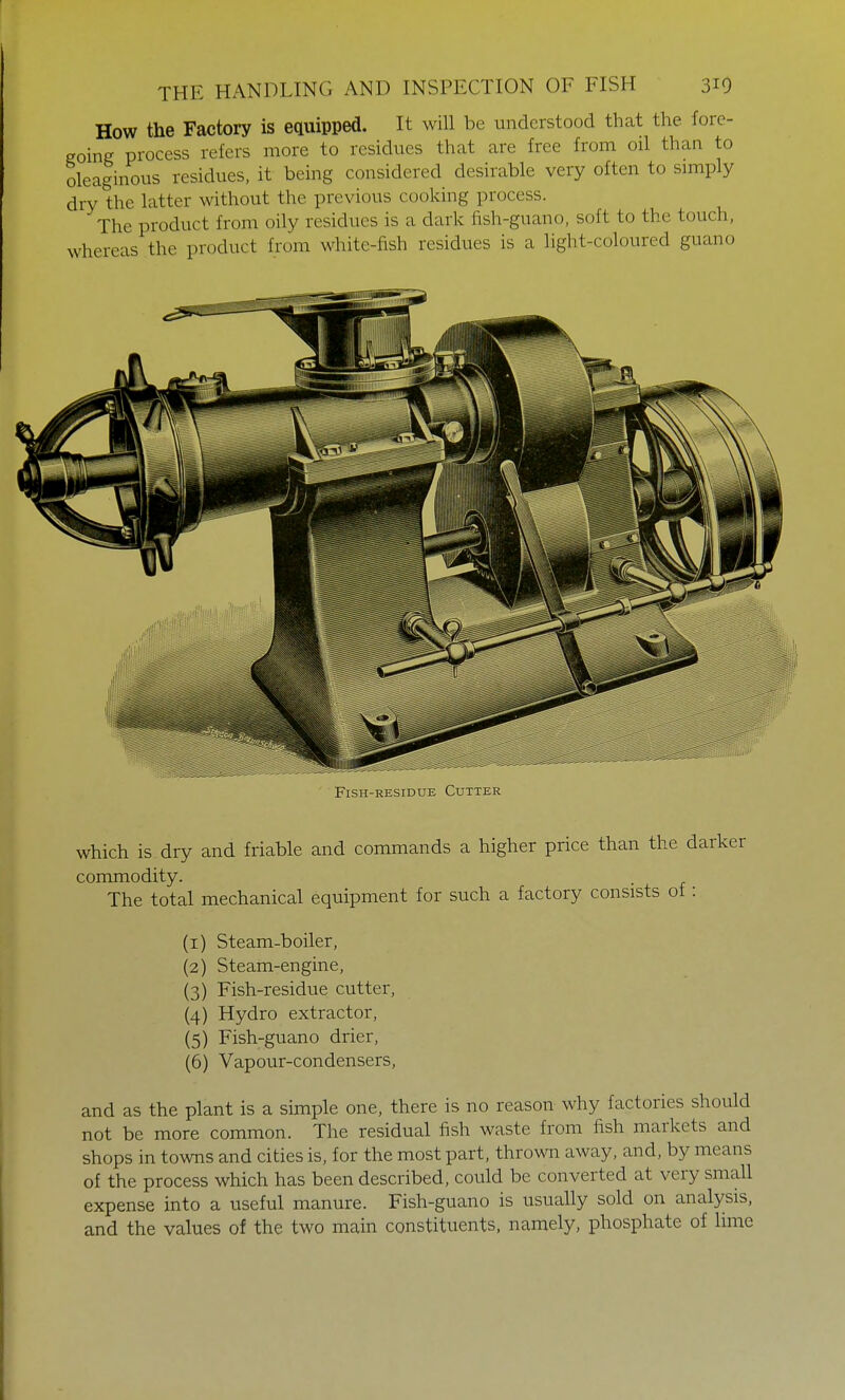 How the Factory is equipped. It will be understood that the fore- going process refers more to residues that are free from oil than to oleaginous residues, it being considered desirable very often to simply dry the latter without the previous cooking process. The product from oily residues is a dark fish-guano, soft to the touch, whereas the product from white-fish residues is a light-coloured guano Fish-residue Cutter which is dry and friable and commands a higher price than the darker commodity. The total mechanical equipment for such a factory consists of : (1) Steam-boiler, (2) Steam-engine, (3) Fish-residue cutter, (4) Hydro extractor, (5) Fish-guano drier, (6) Vapour-condensers, and as the plant is a simple one, there is no reason why factories should not be more common. The residual fish waste from fish markets and shops in towns and cities is, for the most part, thrown away, and, by means of the process which has been described, could be converted at very small expense into a useful manure. Fish-guano is usually sold on analysis, and the values of the two main constituents, namely, phosphate of lime