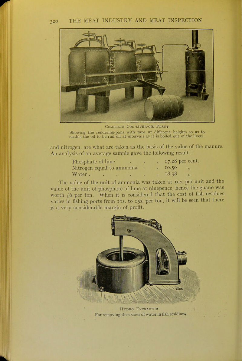 Complete Cod-liver-oil Plant Showing the rendering-pans with taps at different heights so as to enable the oil to be run off at intervals as it is boiled out of the livers. and nitrogen, are what are taken as the basis of the value of the manure. An analysis of an average sample gave the following result: Phosphate of lime . . . 17-28 per cent. Nitrogen equal to ammonia . . 10.50 Water. . .' . . , 18.98 The value of the unit of ammonia was taken at 10s. per unit and the value of the unit of phosphate of lime at ninepence, hence the guano was worth £6 per ton. When it is considered that the cost of fish residues varies in fishing ports from 10s. to 15s. per ton, it will be seen that there is a very considerable margin of profit. Hydro Extractor For removing the excess of water in fish residues*