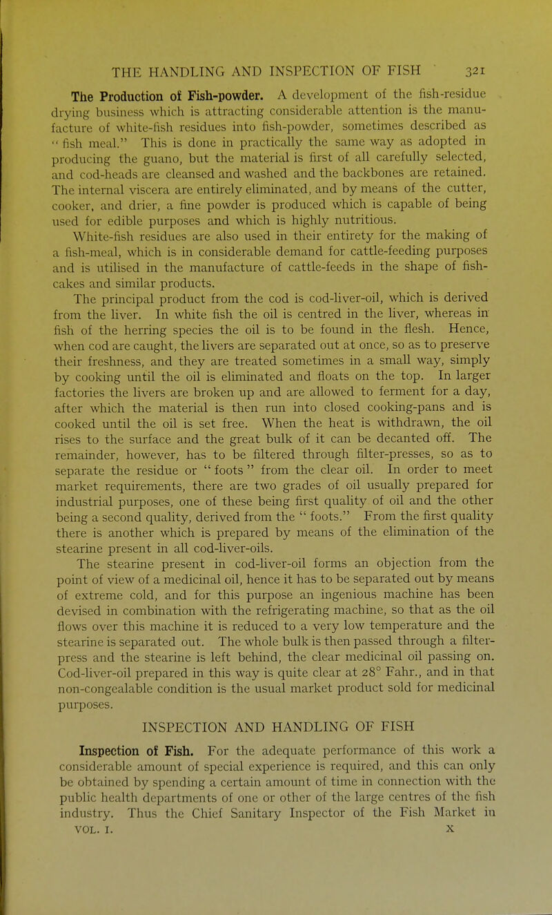 The Production of Fish-powder. A development of the fish-residue drying business which is attracting considerable attention is the manu- facture of white-fish residues into fish-powder, sometimes described as  fish meal. This is done in practically the same way as adopted in producing the guano, but the material is first of all carefully selected, and cod-heads are cleansed and washed and the backbones are retained. The internal viscera are entirely eliminated, and by means of the cutter, cooker, and drier, a fine powder is produced which is capable of being used for edible purposes and which is highly nutritious. White-fish residues are also used in their entirety for the making of a fish-meal, which is in considerable demand for cattle-feeding purposes and is utilised in the manufacture of cattle-feeds in the shape of fish- cakes and similar products. The principal product from the cod is cod-liver-oil, which is derived from the liver. In white fish the oil is centred in the liver, whereas in fish of the herring species the oil is to be found in the flesh. Hence, when cod are caught, the livers are separated out at once, so as to preserve their freshness, and they are treated sometimes in a small way, simply by cooking until the oil is eliminated and floats on the top. In larger factories the livers are broken up and are allowed to ferment for a day, after which the material is then run into closed cooking-pans and is cooked until the oil is set free. When the heat is withdrawn, the oil rises to the surface and the great bulk of it can be decanted off. The remainder, however, has to be filtered through filter-presses, so as to separate the residue or  foots  from the clear oil. In order to meet market requirements, there are two grades of oil usually prepared for industrial purposes, one of these being first quality of oil and the other being a second quality, derived from the  foots. From the first quality there is another which is prepared by means of the elimination of the stearine present in all cod-liver-oils. The stearine present in cod-liver-oil forms an objection from the point of view of a medicinal oil, hence it has to be separated out by means of extreme cold, and for this purpose an ingenious machine has been devised in combination with the refrigerating machine, so that as the oil flows over this machine it is reduced to a very low temperature and the stearine is separated out. The whole bulk is then passed through a filter- press and the stearine is left behind, the clear medicinal oil passing on. Cod-liver-oil prepared in this way is quite clear at 280 Fahr., and in that non-congealable condition is the usual market product sold for medicinal purposes. INSPECTION AND HANDLING OF FISH Inspection of Fish. For the adequate performance of this work a considerable amount of special experience is required, and this can only be obtained by spending a certain amount of time in connection with the public health departments of one or other of the large centres of the fish industry. Thus the Chief Sanitary Inspector of the Fish Market in vol. r. x