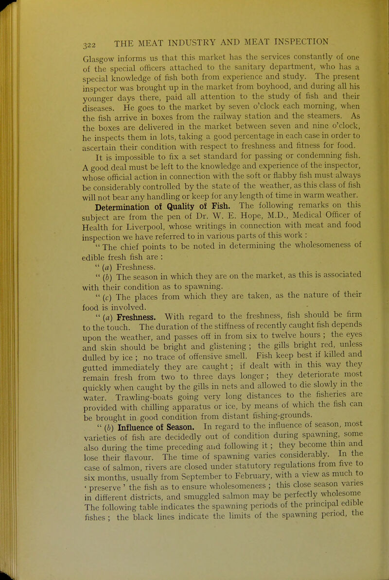 Glasgow informs us that this market has the services constantly of one of the special officers attached to the sanitary department, who has a special knowledge of fish both from experience and study. The present inspector was brought up in the market from boyhood, and during all his younger days there, paid all attention to the study of fish and their diseases. He goes to the market by seven o'clock each morning, when the fish arrive in boxes from the railway station and the steamers. As the boxes are delivered in the market between seven and nine o'clock, he inspects them in lots, taking a good percentage in each case in order to ascertain their condition with respect to freshness and fitness for food. It is impossible to fix a set standard for passing or condemning fish. A good deal must be left to the knowledge and experience of the inspector, whose official action in connection with the soft or flabby fish must always be considerably controlled by the state of the weather, as this class of fish will not bear any handling or keep for any length of time in warm weather. Determination of Quality of Fish. The following remarks on this subject are from the pen of Dr. W. E. Hope, M.D., Medical Officer of Health for Liverpool, whose writings in connection with meat and food inspection we have referred to in various parts of this work :  The chief points to be noted in determining the wholesomeness of edible fresh fish are :  (a) Freshness.  (b) The season in which they are on the market, as this is associated with their condition as to spawning.  (c) The places from which they are taken, as the nature of their food is involved.  (a) Freshness. With regard to the freshness, fish should be firm to the touch. The duration of the stiffness of recently caught fish depends upon the weather, and passes off in from six to twelve hours ; the eyes and skin should be bright and glistening ; the gills bright red, unless dulled by ice ; no trace of offensive smell. Fish keep best if killed and gutted immediately they are caught; if dealt with in this way they remain fresh from two to three days longer; they deteriorate most quickly when caught by the gills in nets and allowed to die slowly m the water. Trawling-boats going very long distances to the fisheries are provided with chilling apparatus or ice, by means of which the fish can be brought in good condition from distant fishing-grounds.  {b) Influence of Season. In regard to the influence of season, most varieties of fish are decidedly out of condition during spawning, some also during the time preceding and following it ; they become thin and lose their flavour. The time of spawning varies considerably. In the case of salmon, rivers are closed under statutory regulations from five to six months, usually from September to February, with a view as much to « preserve ' the fish as to ensure wholesomeness ; this close season varies in different districts, and smuggled salmon may be perfectly wholesome The following table indicates the spawning periods of the principal edible fishes ; the black lines indicate the limits of the spawning period, the