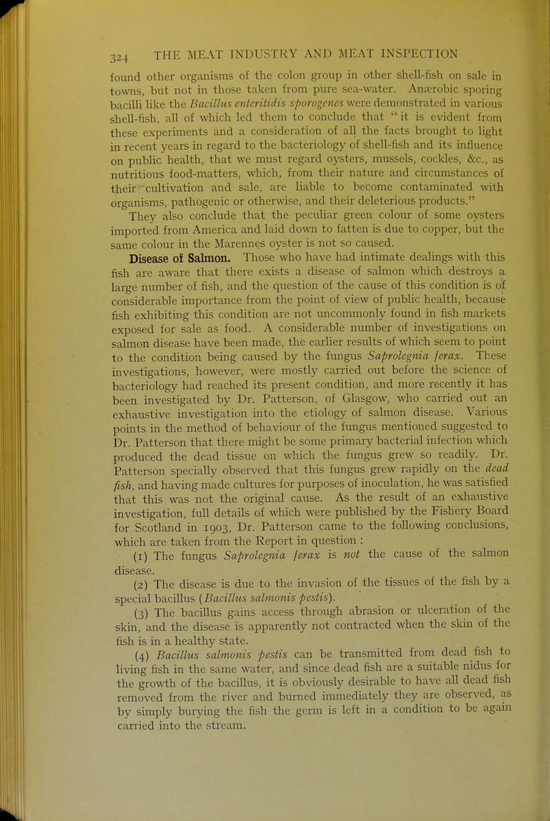 found other organisms of the colon group in other shell-fish on sale in towns, but not in those taken from pure sea-water. Anaerobic sporing bacilli like the Bacillus cnteritidis sporogenes were demonstrated in various shell-fish, all of which led them to conclude that it is evident from these experiments and a consideration of all the facts brought to light in recent years in regard to the bacteriology of shell-fish and its influence on public health, that we must regard oysters, mussels, cockles, &c, as nutritious food-matters, which, from their nature and circumstances of their cultivation and sale, are liable to become contaminated with organisms, pathogenic or otherwise, and their deleterious products. They also conclude that the peculiar green colour of some oysters imported from America and laid down to fatten is due to copper, but the same colour in the Marennes oyster is not so caused. Disease of Salmon. Those who have had intimate dealings with this fish are aware that there exists a disease of salmon which destroys a large number of fish, and the question of the cause of this condition is of considerable importance from the point of view of public health, because fish exhibiting this condition are not uncommonly found in fish markets exposed for sale as food. A considerable number of investigations on salmon disease have been made, the earlier results of which seem to point to the condition being caused by the fungus Saprolegnia ferax. These investigations, however, were mostly carried out before the science of bacteriology had reached its present condition, and more recently it has been investigated by Dr. Patterson, of Glasgow, who carried out an exhaustive investigation into the etiology of salmon disease. Various points in the method of behaviour of the fungus mentioned suggested to Dr. Patterson that there might be some primary bacterial infection which produced the dead tissue on which the fungus grew so readily. Dr. Patterson specially observed that this fungus grew rapidly on the dead fish, and having made cultures for purposes of inoculation, he was satisfied that this was not the original cause. As the result of an exhaustive investigation, full details of which were published by the Fishery Board for Scotland in 1903, Dr. Patterson came to the following conclusions, which are taken from the Report in question : (1) The fungus Saprolegnia ferax is not the cause of the salmon disease. (2) The disease is due to the invasion of the tissues of the fish by a special bacillus (Bacillus salmonis pestis). (3) The bacillus gains access through abrasion or ulceration of the skin, and the disease is apparently not contracted when the skin of the fish is in a healthy state. (4) Bacillus salmonis pestis can be transmitted from dead fish to living fish in the same water, and since dead fish are a suitable nidus for the growth of the bacillus, it is obviously desirable to have all dead fish removed from the river and burned immediately they are observed, as by simply burying the fish the germ is left in a condition to be again carried into the stream.