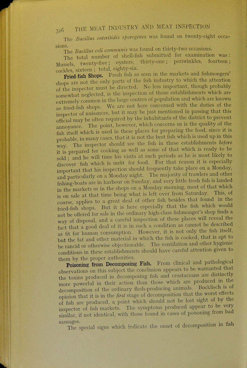 The Bacillus entcritidis sporogenes was found on twenty-eight occa- S10IThe Bacillus coli communis was found on thirty-two occasions. The total number of shell-fish submitted for examination was: Mussels twenty-five; oysters, thirty-one; periwinkles, fourteen; cockles,'sixteen; total, eighty-six. Fried-fish Shops. Fresh fish as seen m the markets and fishmongers shops are not the only parts of the fish industry to which the attention of the inspector must be directed. No less important, though probably somewhat neglected, is the inspection of those establishments which are extremely common in the large centres of population and which are known as fried-fish shops. We are not here concerned with the duties of the inspector of nuisances, but it may be just mentioned in passing that this official may be often required by the inhabitants of the district to prevent annoyance- The point, however, which concerns us is the quality of the fish itself which is used in these places for preparing the food, since it is probable in many cases, that it is not the best fish which is used up in this way The inspector should see the fish in these establishments before it is prepared for cooking as well as some of that which is ready to be sold • and he will time his visits at such periods as he is most likely to discover fish which is unfit for food. For that reason it is especially important that his inspection should frequently take place on a Monday, and particularly on a Monday night. The majority of trawlers and other fishing-boats are in harbour on Sunday, and very little fresh fish is landed in the markets or in the shops on a Monday morning, most of that which is on sale at that time being what is left over from Saturday. This, of course applies to a great deal of other fish besides that found in the fried-fish shops. But it is here especially that the fish which would not be offered for sale in the ordinary high-class fishmonger's shop finds a way of disposal, and a careful inspection of these places will reveal the fact that a good deal of it is in such a condition as cannot be described as fit for human consumption. However, it is not only the fish itself, but the fat and other material in which the fish is cooked, that is apt to be rancid or otherwise objectionable. The ventilation and other hygienic conditions in these establishments should have careful attention given to them by the proper authorities. . Poisoning from Decomposing Fish. From clinical and pathological observations on this subject the conclusion appears to be warranted that the toxins produced in decomposing fish and crustaceans are distinctly more powerful in their action than those which are produced in the decomposition of the ordinary flesh-producing animals. Bockhsch is ot opinion that it is in the first stage of decomposition that the worst effects of fish are produced, a point which should not be lost sight of by tne inspector of fish markets. The symptoms produced appear to be very similar, if not identical, with those found in cases of poisoning from baa sausages. . . fi i The special signs which indicate the onset of decomposition in nsn