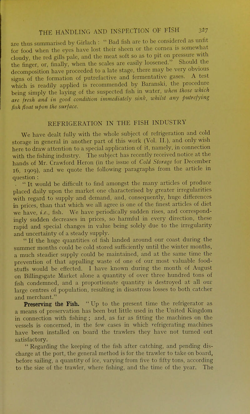 are thus summarised bv Girlach :  Bad fish are to be considered as unfit for food when the eyes have lost their sheen or the cornea is somewhat, cloudy, the red gills pale, and the meat soft so as to pit on pressure with the finger, or, finally, when the scales are easily loosened. Should the decomposition have proceeded to a late stage, there may be very obvious signs of the formation of putrefactive and fermentative gases. A test which is readily applied is recommended by Baranski, the procedure being simply the laying of the suspected fish in water, when those which are fresh and in good condition immediately sink, whilst any putrefying fish float upon the surface. REFRIGERATION IN THE FISH INDUSTRY We have dealt fully with the whole subject of refrigeration and cold storage in general in another part of this work (Vol. II.), and only wish here to draw attention to a special application of it, namely, in connection with the fishing industry. The subject has recently received notice at the hands of Mr. Crawford Heron (in the issue of Cold Storage for December 16, 1909), and we quote the following paragraphs from the article in question : . It would be difficult to find amongst the many articles of produce placed daily upon the market one characterised by greater irregularities with regard to supply and demand, and, consequently, huge differences in prices, than that which we all agree is one of the finest articles of diet we have, i.e., fish. We have periodically sudden rises, and correspond- ingly sudden decreases in prices, so harmful in every direction, these rapid and special changes in value being solely due to the irregularity and uncertainty of a steady supply.  If the huge quantities of fish landed around our coast during the summer months could be cold stored sufficiently until the winter months, a much steadier supply could be maintained, and at the same time the prevention of that appalling waste of one of our most valuable food- stuffs would be effected. I have known during the month of August on Billingsgate Market alone a quantity of over three hundred tons of fish condemned, and a proportionate quantity is destroyed at all our large centres of population, resulting in disastrous losses to both catcher and merchant. Preserving the Fish. Up to the present time the refrigerator as a means of preservation has been but little used in the United Kingdom in connection with fishing ; and, as far as fitting the machines on the vessels is concerned, in the few cases in which refrigerating machines have been installed on board the trawlers they have not turned out satisfactory.  Regarding the keeping of the fish after catching, and pending dis- charge at the port, the general method is for the trawler to take on board, before sailing, a quantity of ice, varying from five to fifty tons, according to the size of the trawler, where fishing, and the time of the year. The