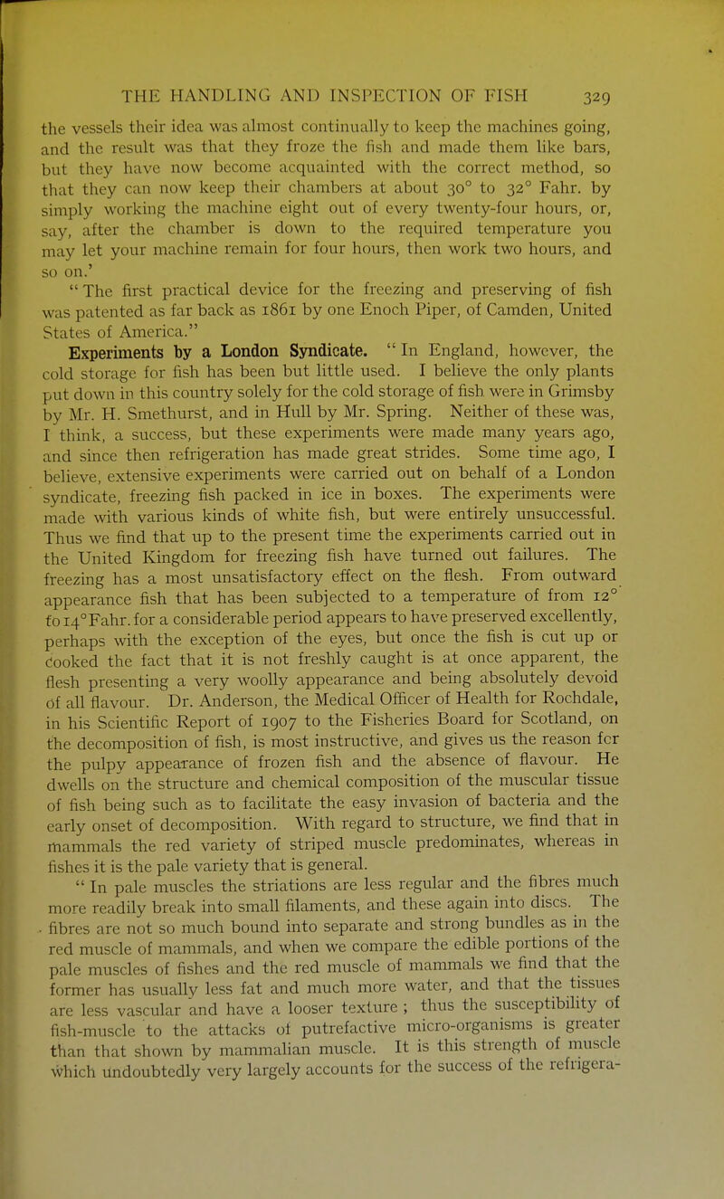 the vessels their idea was almost continually to keep the machines going, and the result was that they froze the fish and made them like bars, but they have now become acquainted with the correct method, so that they can now keep their chambers at about 300 to 320 Fahr. by simply working the machine eight out of every twenty-four hours, or, say, after the chamber is down to the required temperature you may let your machine remain for four hours, then work two hours, and so on.'  The first practical device for the freezing and preserving of fish was patented as far back as 1861 by one Enoch Piper, of Camden, United States of America. Experiments by a London Syndicate.  In England, however, the cold storage for fish has been but little used. I believe the only plants put down in this country solely for the cold storage of fish were in Grimsby by Mr. H. Smethurst, and in Hull by Mr. Spring. Neither of these was, I think, a success, but these experiments were made many years ago, and since then refrigeration has made great strides. Some time ago, I believe, extensive experiments were carried out on behalf of a London syndicate, freezing fish packed in ice in boxes. The experiments were made with various kinds of white fish, but were entirely unsuccessful. Thus we find that up to the present time the experiments carried out in the United Kingdom for freezing fish have turned out failures. The freezing has a most unsatisfactory effect on the flesh. From outward appearance fish that has been subjected to a temperature of from 120 to 140 Fahr. for a considerable period appears to have preserved excellently, perhaps with the exception of the eyes, but once the fish is cut up or Cooked the fact that it is not freshly caught is at once apparent, the flesh presenting a very woolly appearance and being absolutely devoid Of all flavour. Dr. Anderson, the Medical Officer of Health for Rochdale, in his Scientific Report of 1907 to the Fisheries Board for Scotland, on the decomposition of fish, is most instructive, and gives us the reason fcr the pulpy appearance of frozen fish and the absence of flavour. He dwells on the structure and chemical composition of the muscular tissue of fish being such as to facilitate the easy invasion of bacteria and the early onset of decomposition. With regard to structure, we find that in mammals the red variety of striped muscle predominates, whereas in fishes it is the pale variety that is general.  In pale muscles the striations are less regular and the fibres much more readily break into small filaments, and these again into discs. The • fibres are not so much bound into separate and strong bundles as in the red muscle of mammals, and when we compare the edible portions of the pale muscles of fishes and the red muscle of mammals we find that the former has usually less fat and much more water, and that the tissues are less vascular and have a looser texture ; thus the susceptibility of fish-muscle to the attacks of putrefactive micro-organisms is greater than that shown by mammalian muscle. It is this strength of muscle which undoubtedly very largely accounts for the success of the refrigera-