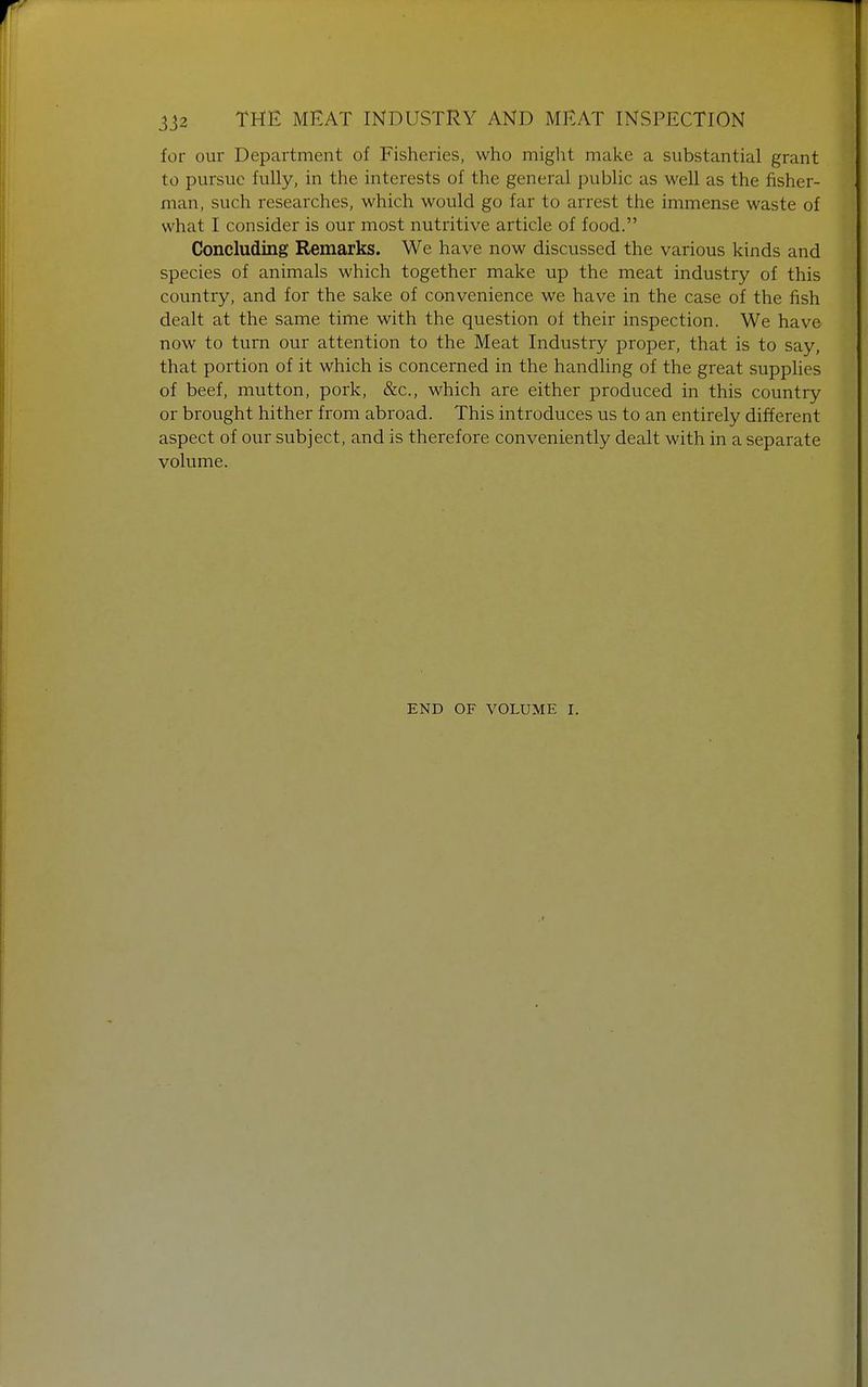 for our Department of Fisheries, who might make a substantial grant to pursue fully, in the interests of the general public as well as the fisher- man, such researches, which would go far to arrest the immense waste of what I consider is our most nutritive article of food. Concluding Remarks. We have now discussed the various kinds and species of animals which together make up the meat industry of this country, and for the sake of convenience we have in the case of the fish dealt at the same time with the question of their inspection. We have now to turn our attention to the Meat Industry proper, that is to say, that portion of it which is concerned in the handling of the great supplies of beef, mutton, pork, &c, which are either produced in this country or brought hither from abroad. This introduces us to an entirely different aspect of our subject, and is therefore conveniently dealt with in a separate volume. END OF VOLUME I.