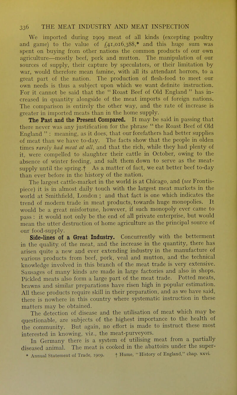 We imported during 1909 meat of all kinds (excepting poultry and game) to the value of £41,016,388,* and this huge sum was spent on ■bu5nng from other nations the common products of our own agriculture—^mostly beef, pork and mutton. The manipulation of our sources of supply, their capture by speculators, or their limitation by war, would therefore mean famine, with all its attendant horrors, to a great part of the nation. The production of flesh-food to meet our own needs is thus a subject upon which we want definite instruction. For it cannot be said that the  Roast Beef of Old England  has in- creased in quantity alongside of the meat imports of foreign nations. The comparison is entirely the other way, and the rate of increase is greater in imported meats than in the home supply. The Past and the Present Compared. It may be said in passing that there never was any justification for the phrase  the Roast Beef of Old England  : meaning, as it does, that our forefathers had better supphes of meat than we have to-day. The facts show that the people in olden times rarely had meat at all, and that the rich, while they had plenty of it, were compelled to slaughter their cattle in October, owing to the absence of winter feeding, and salt them down to serve as the meat- supply until the spring.f As a matter of fact, we eat better beef to-day than ever before in the history of the nation. The largest cattle-market in the world is at Chicago, and {see Frontis- piece) it is in almost daily touch with the largest meat markets in the world at Smithfield, London ; and that fact is one which indicates the trend of modern trade in meat products, towards huge monopolies. It would be a great misfortune, however, if such monopoly ever came to pass : it would not only be the end of all private enterprise, but would mean the utter destruction of home agriculture as the principal source of our food-supply. Side-lines of a Great Industry. Concurrently with the betterment in the quaHty. of the meat, and the increase in the quantity, there has arisen quite a new and ever extending industry in the manufacture of various products from beef, pork, veal and mutton, and the technical knowledge involved in this branch of the meat trade is very extensive. Sausages of many kinds are made in large factories and also in shops. Pickled meats also form a large part of the meat trade. Potted meats, brawns and similar preparations have risen high in popular estimation. All these products require skill in their preparation, and as we have said, there is nowhere in this country where systematic instruction in these matters may be obtained. The detection of disease and the utilisation of meat which may be questionable, are subjects of the highest importance to the health of the community. But again, no effort is made to instruct these most interested in knowing, viz., the meat-purveyors. In Germany there is a system of utilising meat from a partially diseased animal. The meat is cooked in the abattoirs under the super- * Annual Statement of Trade, 1909. t Hume,  History of England, chap. xxvi.