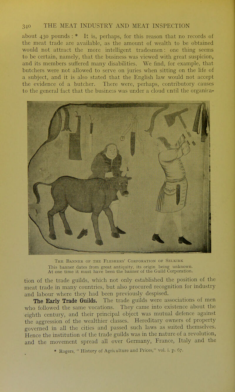 about 430 pounds : * It is, perhaps, for this reason that no records of the meat trade are available, as the amount of wealth to be obtained would not attract the more intelligent tradesmen: one thing seems to be certain, namely, that the business was viewed with great suspicion, and its members suffered many disabilities. We find, for example, that butchers were not allowed to serve on juries when sitting on the life of a subject, and it is also stated that the English law would not accept the evidence of a butcher. There were, perhaps, contributory causes to the general fact that the business was under a cloud until the organisa- The Banner of the Fleshers' Corporation of Selkirk This banner dates from great antiquity, its origin being unknown. At one time it must have been the banner of the Guild Corporation. tion of the trade guilds, which not only estabhshed the position of the meat trade in many countries, but also procured recognition for industry and labour where they had been previously despised. The Early Trade Guilds. The trade guilds were associations of men who followed the same vocations. They came into existence about the eighth century, and their principal object was mutual defence against the aggression of the wealthier classes. Hereditary owners of property governed in all the cities and passed such laws as suited themselves. Hence the institution of the trade guilds was in the nature of a revolution, and the movement spread all over Germany, France, Italy and the * Rogers,  History of Agriculture and Prices, vol. i. p. 67.