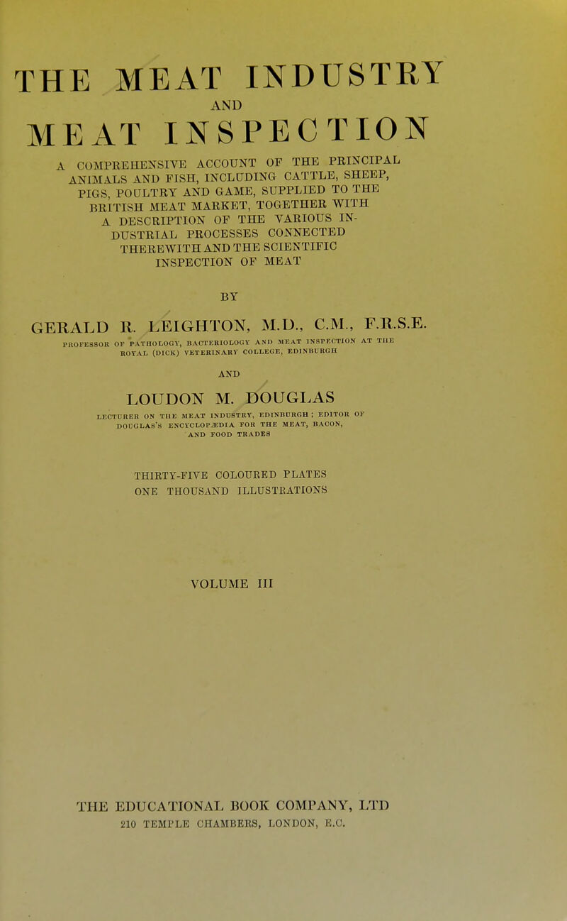 AND MEAT INSPECTION A COMPREHENSIVE ACCOUNT OF THE PRINCIPAL ANIMALS AND FISH, INCLUDING CATTLE, SHEEP, PIGS POULTRY AND GAME, SUPPLIED TO THE BRITISH MEAT MARKET, TOGETHER WITH A DESCRIPTION OF THE VARIOUS IN- DUSTRIAL PROCESSES CONNECTED THEREWITH AND THE SCIENTIFIC INSPECTION OF MEAT BY GERALD R. LEIGHTON, M.U., CM., F.R.S.E. PROFESSOR OP 'pathology, BACTERIOLOGY' AND MEAT INSPECTION AT THE ROYAL (DICK) VETERINARY COLLEGE, EDINBURGH AND LOUDON M. DOUGLAS LECTURER ON THE MEAT INDUSTRY, EDINBURGH ; EDITOR OF DOUGLAS'S ENCrCLOPiEDIA FOR THE MEAT, BACON, AND FOOD TRADES THIKTY-FIVE COLOUKED PLATES ONE THOUSAND ILLUSTKATIONS VOLUME III THE EDUCATIONAL BOOK COMPANY, LTD 210 TEMPLE CHAMBERS, LONDON, E.G.