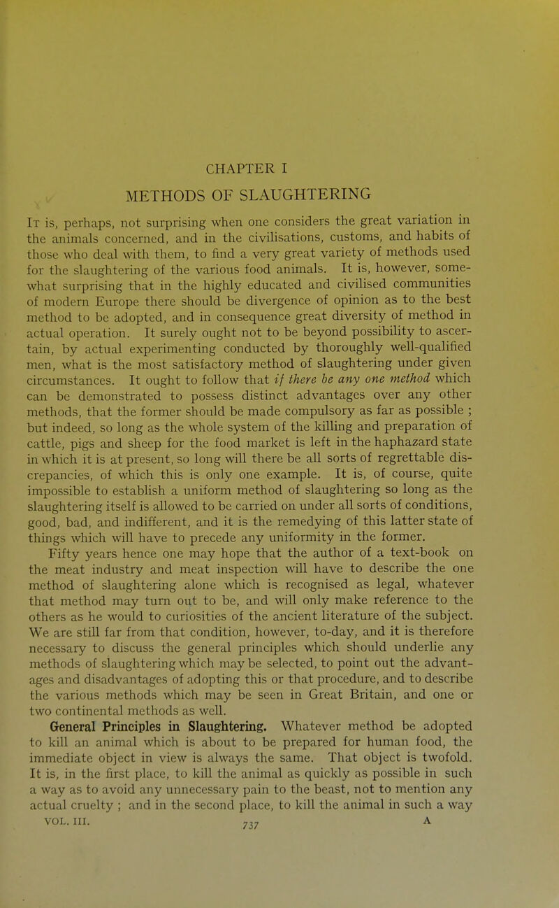 METHODS OF SLAUGHTERING It is, perhaps, not surprising when one considers the great variation in the animals concerned, and in the civiHsations, customs, and habits of those who deal with them, to find a very great variety of methods used for the slaughtering of the various food animals. It is, however, some- what surprising that in the highly educated and civilised communities of modern Europe there should be divergence of opinion as to the best method to be adopted, and in consequence great diversity of method in actual operation. It surely ought not to be beyond possibility to ascer- tain, by actual experimenting conducted by thoroughly well-qualified men, what is the most satisfactory method of slaughtering under given circumstances. It ought to follow that if there he any one method which can be demonstrated to possess distinct advantages over any other methods, that the former should be made compulsory as far as possible ; but indeed, so long as the whole system of the killing and preparation of cattle, pigs and sheep for the food market is left in the haphazard state in which it is at present, so long will there be all sorts of regrettable dis- crepancies, of which this is only one example. It is, of course, quite impossible to establish a uniform method of slaughtering so long as the slaughtering itself is allowed to be carried on under all sorts of conditions, good, bad, and indifferent, and it is the remedying of this latter state of things which will have to precede any uniformity in the former. Fifty years hence one may hope that the author of a text-book on the meat industry and meat inspection will have to describe the one method of slaughtering alone which is recognised as legal, whatever that method may turn out to be, and will only make reference to the others as he would to curiosities of the ancient literature of the subject. We are still far from that condition, however, to-day, and it is therefore necessary to discuss the general principles which should underlie any methods of slaughtering which may be selected, to point out the advant- ages and disadvantages of adopting this or that procedure, and to describe the various methods which may be seen in Great Britain, and one or two continental methods as well. General Principles in Slaughtering. Whatever method be adopted to kill an animal which is about to be prepared for human food, the immediate object in view is always the same. That object is twofold. It is, in the first place, to kill the animal as quickly as possible in such a way as to avoid any unnecessary pain to the beast, not to mention any actual cruelty ; and in the second place, to kill the animal in such a way VOL. III. 7„ A
