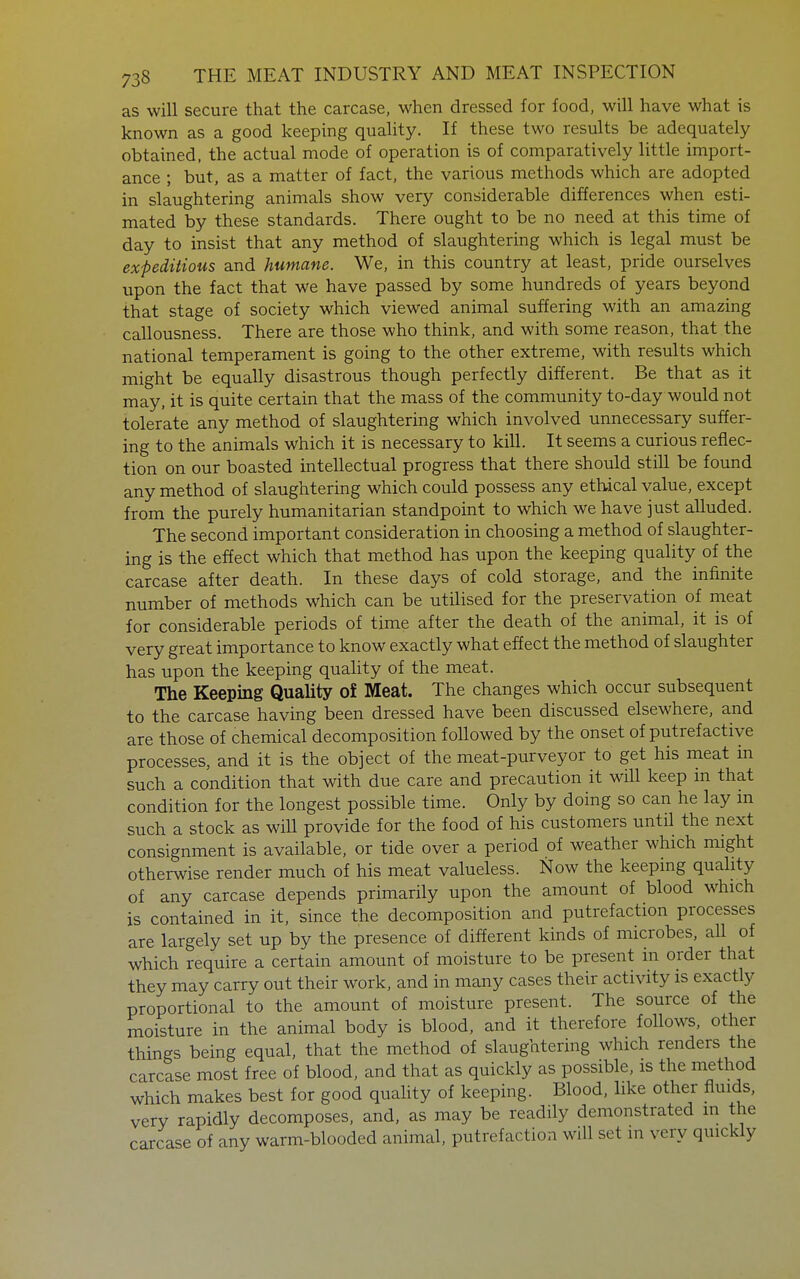 as will secure that the carcase, when dressed for food, will have what is known as a good keeping quality. If these two results be adequately obtained, the actual mode of operation is of comparatively little import- ance ; but, as a matter of fact, the various methods which are adopted in slaughtering animals show very considerable differences when esti- mated by these standards. There ought to be no need at this time of day to insist that any method of slaughtering which is legal must be expeditious and humane. We, in this country at least, pride ourselves upon the fact that we have passed by some hundreds of years beyond that stage of society which viewed animal suffering with an amazing callousness. There are those who think, and with some reason, that the national temperament is going to the other extreme, with results which might be equally disastrous though perfectly different. Be that as it may, it is quite certain that the mass of the community to-day would not tolerate any method of slaughtering which involved unnecessary suffer- ing to the animals which it is necessary to kill. It seems a curious reflec- tion on our boasted intellectual progress that there should still be found any method of slaughtering which could possess any ethical value, except from the purely humanitarian standpoint to which we have just alluded. The second important consideration in choosing a method of slaughter- ing is the effect which that method has upon the keeping quality of the carcase after death. In these days of cold storage, and the infinite number of methods which can be utilised for the preservation of meat for considerable periods of time after the death of the animal, it is of very great importance to know exactly what effect the method of slaughter has upon the keeping quahty of the meat. The Keeping Quality of Meat. The changes which occur subsequent to the carcase having been dressed have been discussed elsewhere, and are those of chemical decomposition followed by the onset of putrefactive processes, and it is the object of the meat-purveyor to get his meat in such a condition that with due care and precaution it will keep m that condition for the longest possible time. Only by doing so can he lay m such a stock as will provide for the food of his customers until the next consignment is available, or tide over a period of weather which might otherwise render much of his meat valueless. Now the keeping quahty of any carcase depends primarily upon the amount of blood which is contained in it, since the decomposition and putrefaction processes are largely set up by the presence of different kinds of microbes, all of which require a certain amount of moisture to be present in order that they may carry out their work, and in many cases their activity is exactly proportional to the amount of moisture present. The source of the moisture in the animal body is blood, and it therefore follows, other things being equal, that the method of slaughtering which renders the carcase most free of blood, and that as quickly as possible, is the method which makes best for good quality of keeping. Blood, like other fluids, very rapidly decomposes, and, as may be readily demonstrated in the carcase of any warm-blooded animal, putrefaction will set in very quickly