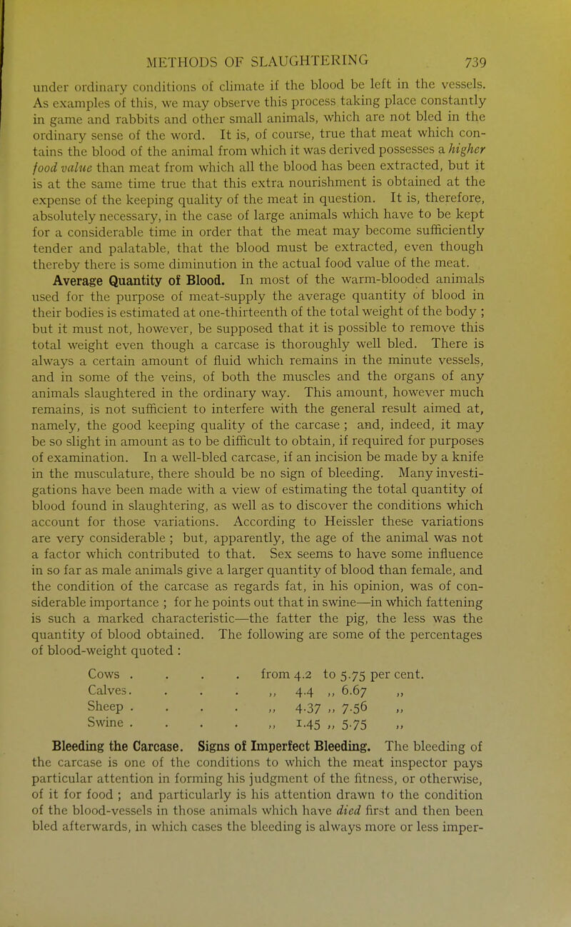 under ordinary conditions of climate if the blood be left in the vessels. As examples of this, we may observe this process taking place constantly in game and rabbits and other small animals, which are not bled in the ordinary sense of the word. It is, of course, true that meat which con- tains the blood of the animal from which it was derived possesses a higher food value than meat from which all the blood has been extracted, but it is at the same time true that this extra nourishment is obtained at the expense of the keeping quality of the meat in question. It is, therefore, absolutely necessary, in the case of large animals which have to be kept for a considerable time in order that the meat may become sufficiently tender and palatable, that the blood must be extracted, even though thereby there is some diminution in the actual food value of the meat. Average Quantity of Blood. In most of the warm-blooded animals used for the purpose of meat-supply the average quantity of blood in their bodies is estimated at one-thirteenth of the total weight of the body ; but it must not, however, be supposed that it is possible to remove this total weight even though a carcase is thoroughly well bled. There is always a certain amount of fluid which remains in the minute vessels, and in some of the veins, of both the muscles and the organs of any animals slaughtered in the ordinary way. This amount, however much remains, is not sufficient to interfere with the general result aimed at, namely, the good keeping quality of the carcase ; and, indeed, it may be so slight in amount as to be difficult to obtain, if required for purposes of examination. In a well-bled carcase, if an incision be made by a knife in the musculature, there should be no sign of bleeding. Many investi- gations have been made with a view of estimating the total quantity of blood found in slaughtering, as well as to discover the conditions which account for those variations. According to Heissler these variations are very considerable ; but, apparently, the age of the animal was not a factor which contributed to that. Sex seems to have some influence in so far as male animals give a larger quantity of blood than female, and the condition of the carcase as regards fat, in his opinion, was of con- siderable importance ; for he points out that in swine—in which fattening is such a marked characteristic—the fatter the pig, the less was the quantity of blood obtained. The following are some of the percentages of blood-weight quoted : Cows .... from 4.2 to 5.75 per cent. Calves. . . . ,, 4.4 ,, 6.67 ,, Sheep 4.37 ., 7.56 Swine 1.45 „ 5.75 Bleeding the Carcase. Signs of Imperfect Bleeding. The bleeding of the carcase is one of the conditions to which the meat inspector pays particular attention in forming his judgment of the fitness, or otherwise, of it for food ; and particularly is his attention drawn to the condition of the blood-vessels in those animals which have died first and then been bled afterwards, in which cases the bleeding is always more or less imper-