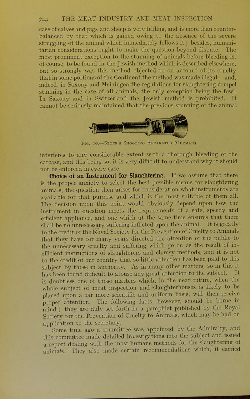 case of calves and pigs and sheep is very trifling, and is more than counter- balanced by that which is gained owing, to the absence of the severe struggling of the animal which immediately follows it; besides, humani- tarian considerations ought to make the question beyond dispute. The most prominent exception to the stunning of animals before bleeding is, of course, to be found in the Jewish method which is described elsewhere, but so strongly was this method objected to on account of its cruelty that in some portions of the Continent the method was made illegal; and, indeed, in Saxony and Meiningen the regulations for slaughtering compel stunning in the case of all animals, the only exception being the fowl. In Saxony and in Switzerland the Jewish method is prohibited. It cannot be seriously maintained that the previous stunning of the animal Fig. io.—Stoff's Shooting Apparatus (German) interferes to any considerable extent with a thorough bleeding of the carcase, and this being so, it is very difficult to understand why it should not be enforced in every case. Choice of an Instrument for Slaughtering. If we assume that there is the proper anxiety to select the best possible means for slaughtering animals, the question then arises for consideration what instruments are available for that purpose and which is the most suitable of them all. The decision upon this point would obviously depend upon how the instrument in question meets the requirements of a safe, speedy and efficient appliance, and one which at the same time ensures that there shall be no unnecessary suffering inflicted upon the animal. It is greatly to the credit of the Royal Society for the Prevention of Cruelty to Animals that they have for many years directed the attention of the public to the unnecessary cruelty and suffering which go on as the result of in- efficient instructions of slaughterers and clumsy methods, and it is not to the credit of our country that so little attention has been paid to this subject by those in authority. As in many other matters, so in this it has been found difficult to arouse any great attention to the subject. It is doubtless one of those matters which, in the near future, when the whole subject of meat inspection and slaughterhouses is likely to be placed upon a far more scientific and uniform basis, will then receive proper attention. The following facts, however, should be borne in mind ; they are duly set forth in a pamphlet published by the Royal Society for the Prevention of Cruelty to Animals, which may be had on application to the secretary. Some time ago a committee was appointed by the Admiralty, and this committee made detailed investigations into the subject and issued a report dealing with the most humane methods for the slaughtering of animals. They also made certain recommendations which, if carried