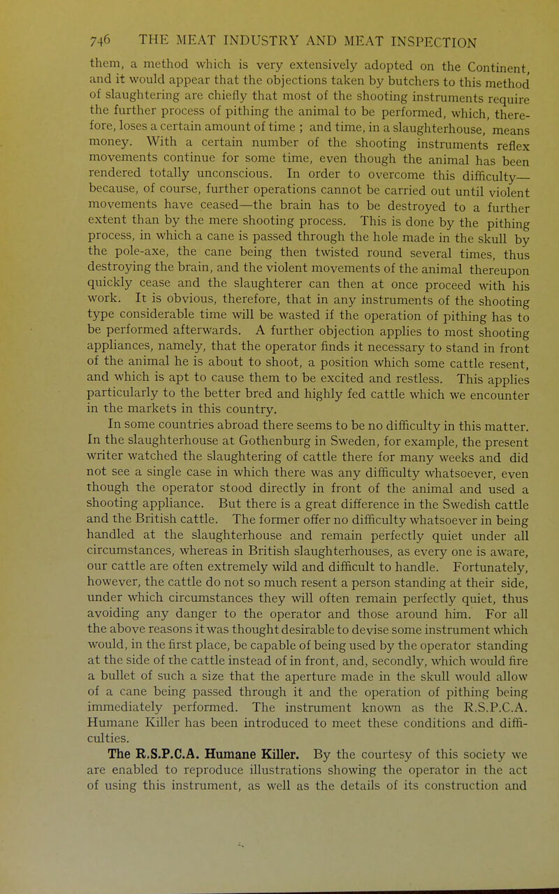 them, a method which is very extensively adopted on the Continent and it would appear that the objections taken by butchers to this method of slaughtering are chiefly that most of the shooting instruments require the further process of pithing the animal to be performed, which, there- fore, loses a certain amount of time ; and time, in a slaughterhouse, means money. With a certain number of the shooting instruments reflex movements continue for some time, even though the animal has been rendered totally unconscious. In order to overcome this difficulty because, of course, further operations cannot be carried out until violent movements have ceased—the brain has to be destroyed to a further extent than by the mere shooting process. This is done by the pithing process, in which a cane is passed through the hole made in the skull by the pole-axe, the cane being then twisted round several times, thus destroying the brain, and the violent movements of the animal thereupon quickly cease and the slaughterer can then at once proceed with his work. It is obvious, therefore, that in any instruments of the shooting type considerable time will be wasted if the operation of pithing has to be performed afterwards. A further objection applies to most shooting appliances, namely, that the operator finds it necessary to stand in front of the animal he is about to shoot, a position which some cattle resent, and which is apt to cause them to be excited and restless. This applies particularly to the better bred and highly fed cattle which we encounter in the markets in this country. In some countries abroad there seems to be no difficulty in this matter. In the slaughterhouse at Gothenburg in Sweden, for example, the present writer watched the slaughtering of cattle there for many weeks and did not see a single case in which there was any difficulty whatsoever, even though the operator stood directly in front of the animal and used a shooting appliance. But there is a great difference in the Swedish cattle and the British cattle. The former offer no difficulty whatsoever in being handled at the slaughterhouse and remain perfectly quiet under all circumstances, whereas in British slaughterhouses, as every one is aware, our cattle are often extremely wild and difficult to handle. Fortunately, however, the cattle do not so much resent a person standing at their side, under which circumstances they will often remain perfectly quiet, thus avoiding any danger to the operator and those around him. For all the above reasons it was thought desirable to devise some instrument which would, in the first place, be capable of being used by the operator standing at the side of the cattle instead of in front, and, secondly, which would fire a bullet of such a size that the aperture made in the skull would allow of a cane being passed through it and the operation of pithing being immediately performed. The instrument known as the R.S.P.C.A. Humane Killer has been introduced to meet these conditions and diffi- culties. The R.S.P.C.A. Humane Killer. By the courtesy of this society we are enabled to reproduce illustrations showing the operator in the act of using this instrument, as well as the details of its construction and
