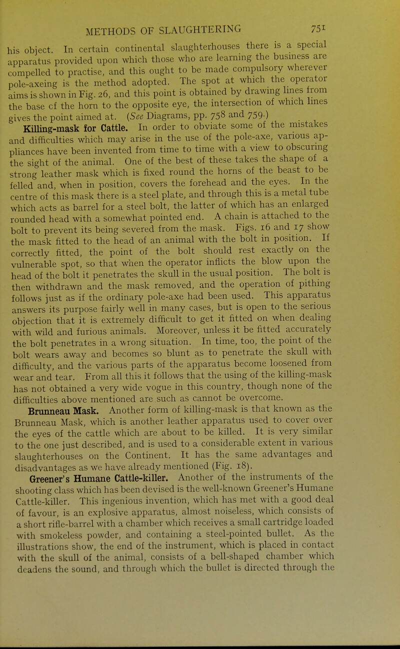 his object. In certain continental slaughterhouses there is a special apparatus provided upon which those who are learning the business are compelled to practise, and this ought to be made compulsory wherever pole-axeing is the method adopted. The spot at which the operator aims is shown in Fig. 26, and this point is obtained by drawmg Imes rem the base cf the horn to the opposite eye, the intersection of which Imes gives the point aimed at. {See Diagrams, pp. 758 and 759-) Killing-mask for Cattle. In order to obviate some of the mistakes and difficulties which may arise in the use of the pole-axe, various ap- pliances have been invented from time to time with a view to obscurmg the sight of the animal. One of the best of these takes the shape of a strong leather mask which is fixed round the horns of the beast to be felled and, when in position, covers the forehead and the eyes. In the centre of this mask there is a steel plate, and through this is a metal tube which acts as barrel for a steel bolt, the latter of which has an enlarged rounded head with a somewhat pointed end. A chain is attached to the bolt to prevent its being severed from the mask. Figs. 16 and 17 show the mask fitted to the head of an animal with the bolt in position. If correctly fitted, the point of the bolt should rest exactly on the vulnerable spot, so that when the operator inflicts the blow upon the head of the bolt it penetrates the skull in the usual position. The bolt is then withdrawn and the mask removed, and the operation of pithing follows just as if the ordinary pole-axe had been used. This apparatus answers its purpose fairly well in many cases, but is open to the serious objection that it is extremely difficult to get it fitted on when dealing with wild and furious animals. Moreover, unless it be fitted accurately the bolt penetrates in a wrong situation. In time, too, the point of the bolt wears away and becomes so blunt as to penetrate the skull with difficulty, and the various parts of the apparatus become loosened from wear and tear. From all this it follows that the using of the killing-mask has not obtained a very wide vogue in this country, though none of the difficulties above mentioned are such as cannot be overcome. Brunneau Mask. Another form of killing-mask is that known as the Brunneau Mask, which is another leather apparatus used to cover over the eyes of the cattle which are about to be killed. It is very similar to the one just described, and is used to a considerable extent in various slaughterhouses on the Continent. It has the same advantages and disadvantages as we have already mentioned (Fig. 18). Greener's Humane Cattle-killer. Another of the instruments of the shooting class which has been devised is the well-known Greener's Humane Cattle-killer. This ingenious invention, which has met with a good deal of favour, is an explosive apparatus, almost noiseless, which consists of a short rifle-barrel with a chamber which receives a small cartridge loaded with smokeless powder, and containing a steel-pointed bullet. As the illustrations show, the end of the instrument, which is placed in contact with the skull of the animal, consists of a bell-shaped chamber which deadens the sound, and through which the bullet is directed through the