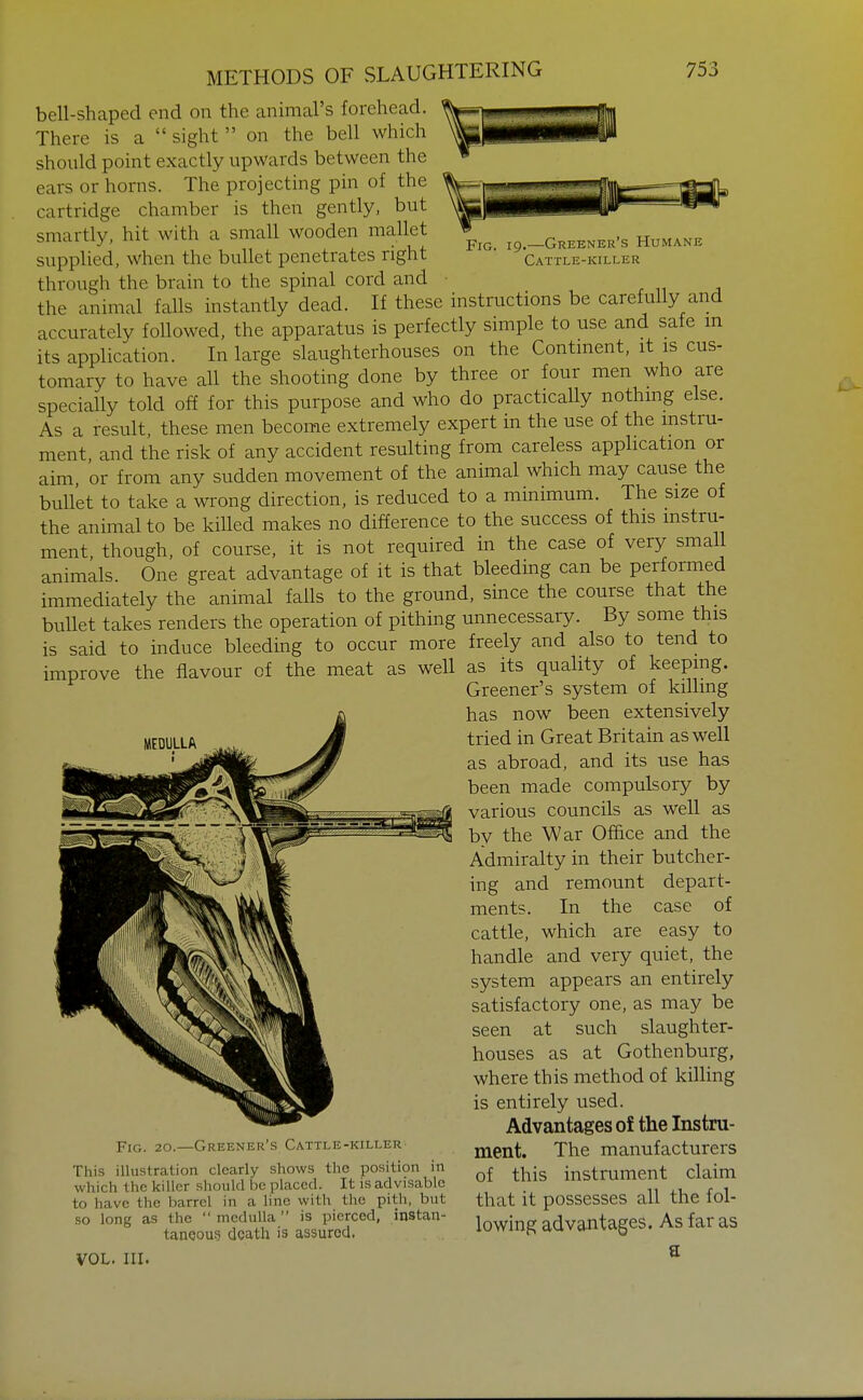 Fig. 19.—Greenek's Humane Cattle-killer METHODS OF SLAUGHTERING 753 bell-shaped end on the animal's forehead. There is a  sight  on the bell which should point exactly upwards between the ears or horns. The projecting pin of the cartridge chamber is then gently, but smartly, hit with a small wooden mallet supplied, when the bullet penetrates right through the brain to the spinal cord and . n j the animal falls instantly dead. If these instructions be carefully and accurately followed, the apparatus is perfectly simple to use and safe m its application. In large slaughterhouses on the Contment, it is cus- tomary to have all the shooting done by three or four men who are specially told off for this purpose and who do practically nothing else. As a result, these men become extremely expert in the use of the instru- ment and the risk of any accident resulting from careless application or aim, or from any sudden movement of the animal which may cause the bullet to take a wrong direction, is reduced to a minimum. The size of the animal to be killed makes no difference to the success of this instru- ment, though, of course, it is not required in the case of very small animals. One great advantage of it is that bleeding can be performed immediately the animal falls to the ground, since the course that the bullet takes renders the operation of pithing unnecessary. By some this is said to induce bleeding to occur more freely and also to tend to improve the flavour of the meat as well as its quality of keepmg. Greener's system of killing has now been extensively tried in Great Britain as well as abroad, and its use has been made compulsory by various councils as well as by the War Office and the Admiralty in their butcher- ing and remount depart- ments. In the case of cattle, which are easy to handle and very quiet, the system appears an entirely satisfactory one, as may be seen at such slaughter- houses as at Gothenburg, where this method of killing is entirely used. Advantages of the Instru- ment. The manufacturers of this instrument claim that it possesses all the fol- lowing advantages. As far as MEDULLA Fig. 20.—Greener's Cattle-killer This illustration clearly shows the position in which the killer should he placed. It is advisable to have the barrel in a line with the pith, but so long as the  medulla is pierced, instan- tanooug death is assured. a