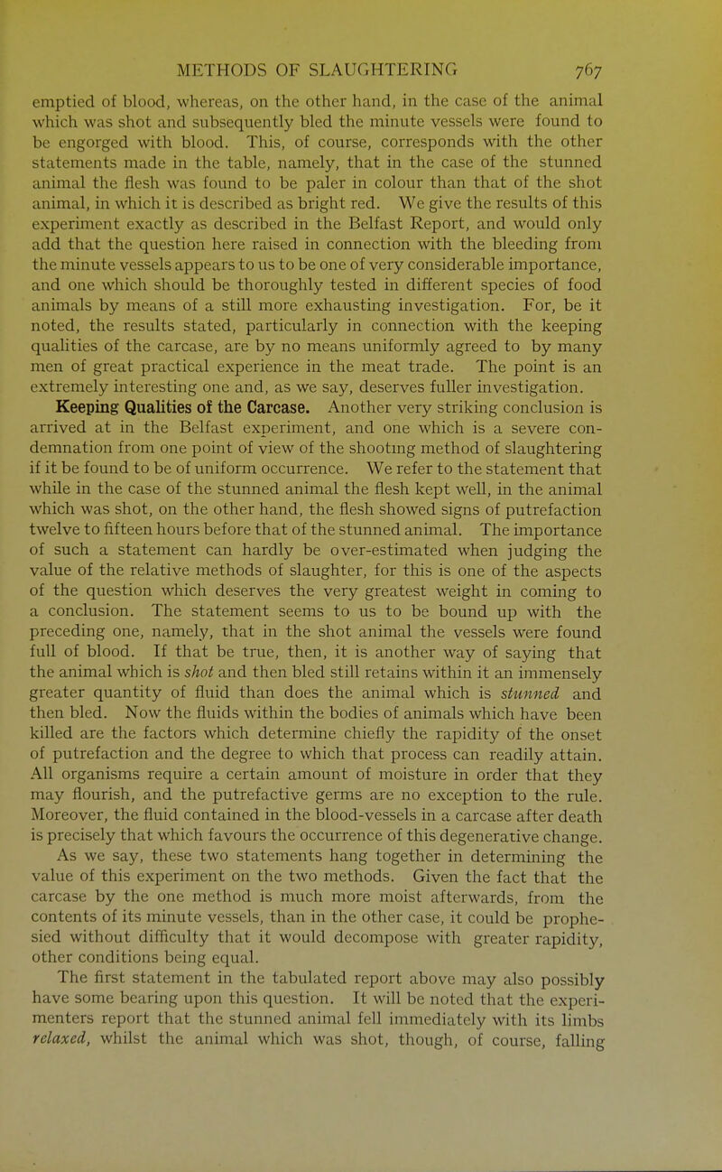 emptied of blood, whereas, on the other hand, in the case of the animal which was shot and subsequently bled the minute vessels were found to be engorged with blood. This, of course, corresponds with the other statements made in the table, namely, that in the case of the stunned animal the flesh was found to be paler in colour than that of the shot animal, in which it is described as bright red. We give the results of this experiment exactly as described in the Belfast Report, and would only add that the question here raised in connection with the bleeding from the minute vessels appears to us to be one of very considerable importance, and one which should be thoroughly tested in different species of food animals by means of a still more exhausting investigation. For, be it noted, the results stated, particularly in connection with the keeping qualities of the carcase, are by no means uniformly agreed to by many men of great practical experience in the meat trade. The point is an extremely interesting one and, as we say, deserves fuller investigation. Keeping Qualities of the Carcase. Another very striking conclusion is arrived at in the Belfast experiment, and one which is a severe con- demnation from one point of view of the shooting method of slaughtering if it be found to be of uniform occurrence. We refer to the statement that while in the case of the stunned animal the flesh kept well, in the animal which was shot, on the other hand, the flesh showed signs of putrefaction twelve to fifteen hours before that of the stunned animal. The importance of such a statement can hardly be over-estimated when judging the value of the relative methods of slaughter, for this is one of the aspects of the question which deserves the very greatest weight in coming to a conclusion. The statement seems to us to be bound up with the preceding one, namely, that in the shot animal the vessels were found full of blood. If that be true, then, it is another way of saying that the animal which is shot and then bled still retains within it an immensely greater quantity of fluid than does the animal which is stunned and then bled. Now the fluids within the bodies of animals which have been killed are the factors which determine chiefly the rapidity of the onset of putrefaction and the degree to which that process can readily attain. All organisms require a certain amount of moisture in order that they may flourish, and the putrefactive germs are no exception to the rule. Moreover, the fluid contained in the blood-vessels in a carcase after death is precisely that which favours the occurrence of this degenerative change. As we say, these two statements hang together in determining the value of this experiment on the two methods. Given the fact that the carcase by the one method is much more moist afterwards, from the contents of its minute vessels, than in the other case, it could be prophe- sied without difficulty that it would decompose with greater rapidity, other conditions being equal. The first statement in the tabulated report above may also possibly have some bearing upon this question. It will be noted that the experi- menters report that the stunned animal fell immediately with its limbs relaxed, whilst the animal which was shot, though, of course, falling