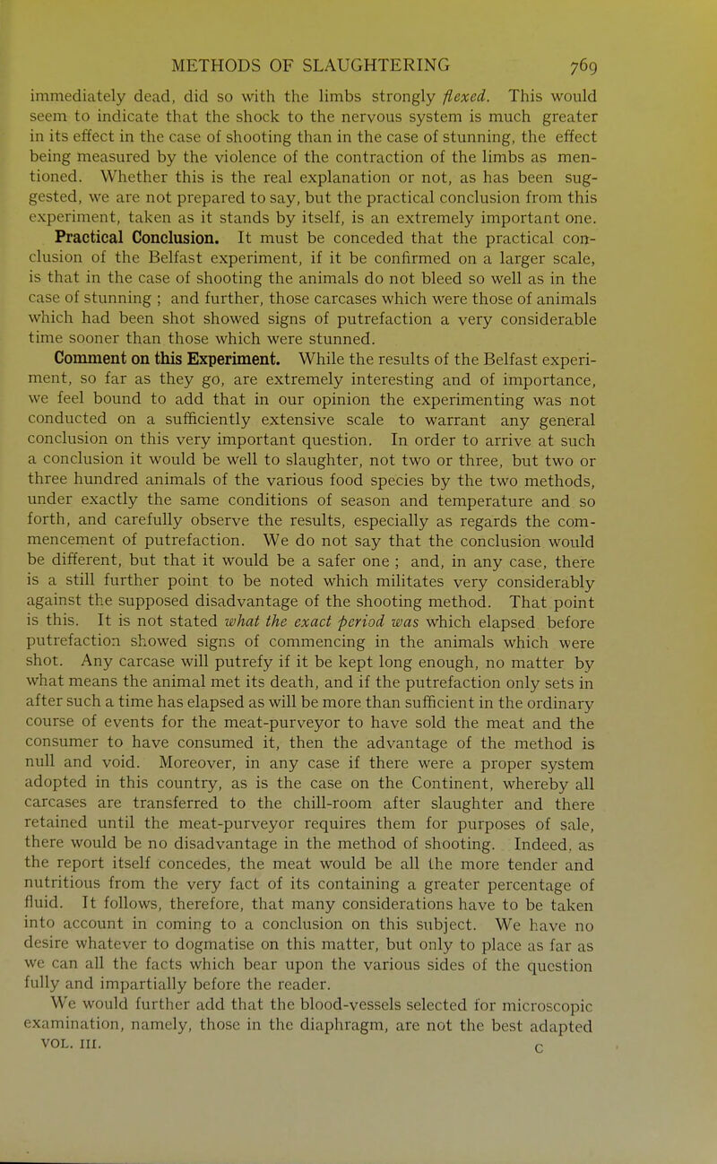 immediately dead, did so with the limbs strongly flexed. This would seem to indicate that the shock to the nervous system is much greater in its effect in the case of shooting than in the case of stunning, the effect being measured by the violence of the contraction of the limbs as men- tioned. Whether this is the real explanation or not, as has been sug- gested, we are not prepared to say, but the practical conclusion from this experiment, taken as it stands by itself, is an extremely important one. Practical Conclusion. It must be conceded that the practical con- clusion of the Belfast experiment, if it be confirmed on a larger scale, is that in the case of shooting the animals do not bleed so well as in the case of stunning ; and further, those carcases which were those of animals which had been shot showed signs of putrefaction a very considerable time sooner than those which were stunned. Comment on this Experiment. While the results of the Belfast experi- ment, so far as they go, are extremely interesting and of importance, we feel bound to add that in our opinion the experimenting was not conducted on a sufficiently extensive scale to warrant any general conclusion on this very important question. In order to arrive at such a conclusion it would be well to slaughter, not two or three, but two or three hundred animals of the various food species by the two methods, under exactly the same conditions of season and temperature and so forth, and carefully observe the results, especially as regards the com- menceinent of putrefaction. We do not say that the conclusion would be different, but that it would be a safer one ; and, in any case, there is a still further point to be noted which militates very considerably against the supposed disadvantage of the shooting method. That point is this. It is not stated what the exact period was which elapsed before putrefaction showed signs of commencing in the animals which were shot. Any carcase will putrefy if it be kept long enough, no matter by what means the animal met its death, and if the putrefaction only sets in after such a time has elapsed as will be more than sufficient in the ordinary course of events for the meat-purveyor to have sold the meat and the consumer to have consumed it, then the advantage of the method is null and void. Moreover, in any case if there were a proper system adopted in this country, as is the case on the Continent, whereby all carcases are transferred to the chill-room after slaughter and there retained until the meat-purveyor requires them for purposes of sale, there would be no disadvantage in the method of shooting. Indeed, as the report itself concedes, the meat would be all the more tender and nutritious from the very fact of its containing a greater percentage of fluid. It follows, therefore, that many considerations have to be taken into account in coming to a conclusion on this subject. We have no desire whatever to dogmatise on this matter, but only to place as far as we can all the facts which bear upon the various sides of the question fully and impartially before the reader. We would further add that the blood-vessels selected for microscopic examination, namely, those in the diaphragm, are not the best adapted VOL. m. r