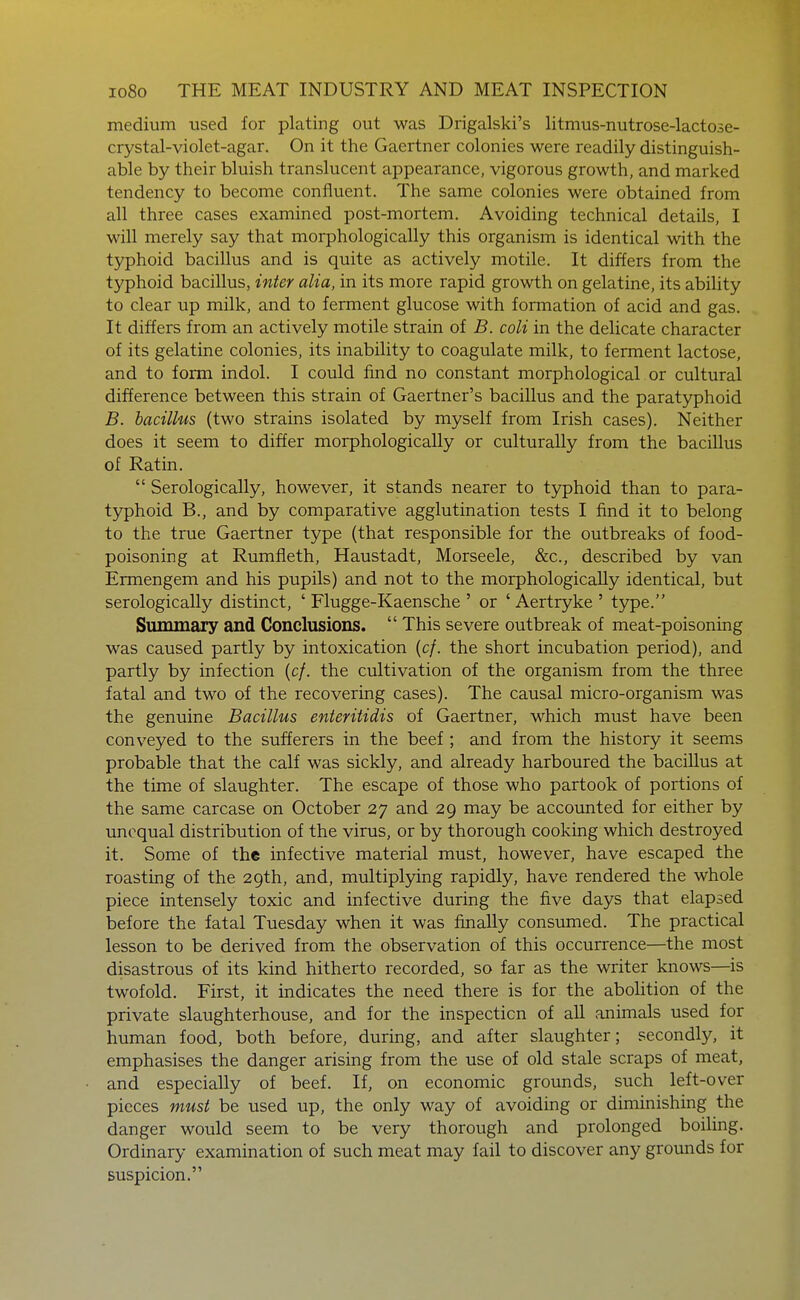 medium used for plating out was Drigalski's litmus-nutrose-lactose- crystal-violet-agar. On it the Gaertner colonies were readily distinguish- able by their bluish translucent appearance, vigorous growth, and marked tendency to become confluent. The same colonies were obtained from all three cases examined post-mortem. Avoiding technical details, I will merely say that morphologically this organism is identical with the typhoid bacillus and is quite as actively motile. It differs from the typhoid bacillus, inter alia, in its more rapid growth on gelatine, its ability to clear up milk, and to ferment glucose with formation of acid and gas. It differs from an actively motile strain of B. coli in the delicate character of its gelatine colonies, its inability to coagulate milk, to ferment lactose, and to form indol. I could find no constant morphological or cultural difference between this strain of Gaertner's bacillus and the paratyphoid B. bacillus (two strains isolated by myself from Irish cases). Neither does it seem to differ morphologically or culturally from the bacillus of Ratin.  Serologically, however, it stands nearer to typhoid than to para- typhoid B., and by comparative agglutination tests I find it to belong to the true Gaertner type (that responsible for the outbreaks of food- poisoning at Rumfleth, Haustadt, Morseele, &c., described by van Ermengem and his pupils) and not to the morphologically identical, but serologically distinct, ' Flugge-Kaensche ' or ' Aertryke ' type. Summary and Conclusions.  This severe outbreak of meat-poisoning was caused partly by intoxication (c/. the short incubation period), and partly by infection (c/. the cultivation of the organism from the three fatal and two of the recovering cases). The causal micro-organism was the genuine Bacillus enteritidis of Gaertner, which must have been conveyed to the sufferers in the beef; and from the history it seems probable that the calf was sickly, and already harboured the bacillus at the time of slaughter. The escape of those who partook of portions of the same carcase on October 27 and 29 may be accounted for either by unequal distribution of the virus, or by thorough cooking which destroyed it. Some of the infective material must, however, have escaped the roasting of the 29th, and, multiplying rapidly, have rendered the whole piece intensely toxic and infective during the five days that elapsed before the fatal Tuesday when it was finally consumed. The practical lesson to be derived from the observation of this occurrence—the most disastrous of its kind hitherto recorded, so far as the writer knows—is twofold. First, it indicates the need there is for the abolition of the private slaughterhouse, and for the inspection of all animals used for human food, both before, during, and after slaughter; secondly, it emphasises the danger arising from the use of old stale scraps of meat, and especially of beef. If, on economic grounds, such left-over pieces must be used up, the only way of avoiding or diminishing the danger would seem to be very thorough and prolonged boihng. Ordinary examination of such meat may fail to discover any grounds for suspicion.