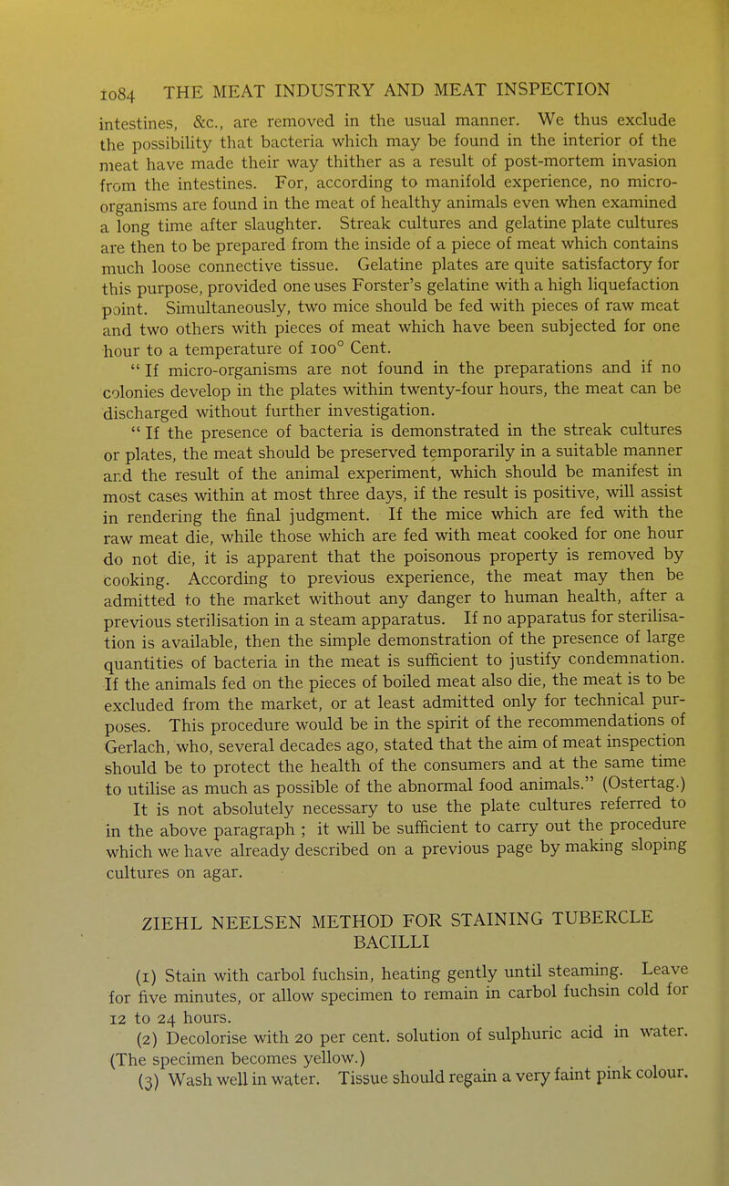 intestines, &c., are removed in the usual manner. We thus exclude the possibility that bacteria which may be found in the interior of the meat have made their way thither as a result of post-mortem invasion from the intestines. For, according to manifold experience, no micro- organisms are found in the meat of healthy animals even when examined a long time after slaughter. Streak cultures and gelatine plate cultures are then to be prepared from the inside of a piece of meat which contains much loose connective tissue. Gelatine plates are quite satisfactory for this purpose, provided one uses Forster's gelatine with a high liquefaction point. Simultaneously, two mice should be fed with pieces of raw meat and two others with pieces of meat which have been subjected for one hour to a temperature of ioo° Cent.  If micro-organisms are not found in the preparations and if no colonies develop in the plates within twenty-four hours, the meat can be discharged without further investigation.  If the presence of bacteria is demonstrated in the streak cultures or plates, the meat should be preserved temporarily in a suitable manner and the result of the animal experiment, which should be manifest in most cases within at most three days, if the result is positive, will assist in rendering the final judgment. If the mice which are fed with the raw meat die, while those which are fed with meat cooked for one hour do not die, it is apparent that the poisonous property is removed by cooking. According to previous experience, the meat may then be admitted to the market without any danger to human health, after a previous sterilisation in a steam apparatus. If no apparatus for sterilisa- tion is available, then the simple demonstration of the presence of large quantities of bacteria in the meat is sufficient to justify condemnation. If the animals fed on the pieces of boiled meat also die, the meat is to be excluded from the market, or at least admitted only for technical pur- poses. This procedure would be in the spirit of the recommendations of Gerlach, who, several decades ago, stated that the aim of meat inspection should be to protect the health of the consumers and at the same time to utilise as much as possible of the abnormal food animals. (Ostertag.) It is not absolutely necessary to use the plate cultures referred to in the above paragraph ; it will be sufficient to carry out the procedure which we have already described on a previous page by making slopmg cultures on agar. ZIEHL NEELSEN METHOD FOR STAINING TUBERCLE BACILLI (1) Stain with carbol fuchsin, heating gently until steaming. Leave for five minutes, or allow specimen to remain in carbol fuchsin cold for 12 to 24 hours. (2) Decolorise with 20 per cent, solution of sulphuric acid in water. (The specimen becomes yellow.) (3) Wash well in water. Tissue should regam a very faint pink colour.