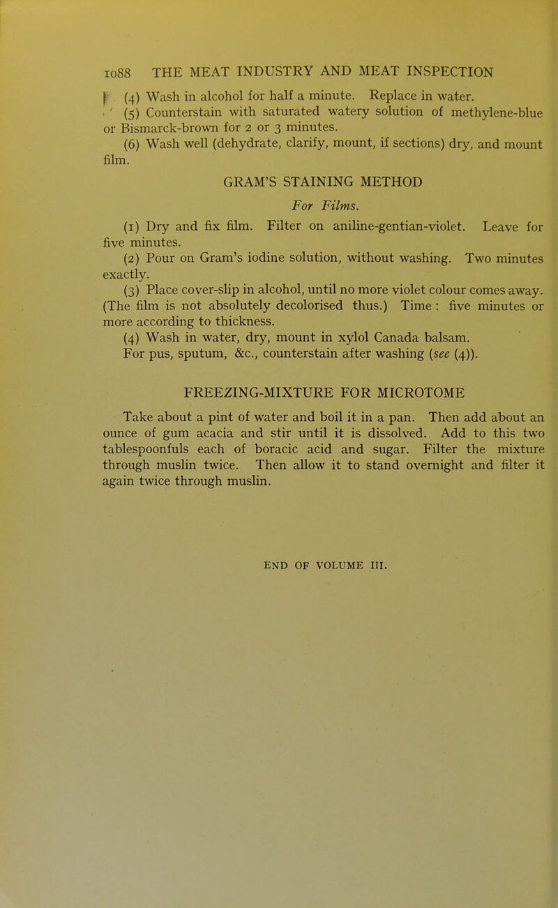 f' (4) Wash in alcohol for half a minute. Replace in water. . ' (5) Counterstain with saturated watery solution of methylene-blue or Bismarck-brown for 2 or 3 minutes. (6) Wash well (dehydrate, clarify, mount, if sections) dry, and mount film. GRAM'S STAINING METHOD For Films. (1) Dry and fix film. Filter on aniline-gentian-violet. Leave for five minutes. (2) Pour on Gram's iodine solution, without washing. Two minutes exactly. (3) Place cover-slip in alcohol, until no more violet colour comes away. (The film is not absolutely decolorised thus.) Time : five minutes or more according to thickness. (4) Wash in water, dry, mount in xylol Canada balsam. For pus, sputum, &c., counterstain after washing {see (4)). FREEZING-MIXTURE FOR MICROTOME Take about a pint of water and boil it in a pan. Then add about an ounce of gum acacia and stir until it is dissolved. Add to this two tablespoonfuls each of boracic acid and sugar. Filter the mixture through muslin twice. Then allow it to stand overnight and filter it again twice through muslin. END OF VOLUME HI.