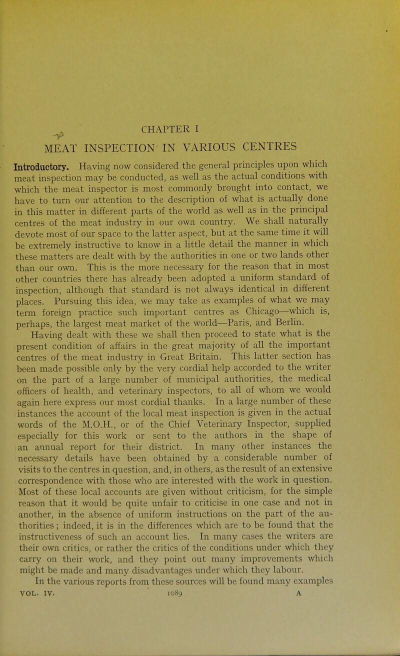 CHAPTER I MEAT INSPECTION IN VARIOUS CENTRES Introductory. Having now considered the general principles upon which meat inspection may be conducted, as well as the actual conditions with which the meat inspector is most commonly brought into contact, we have to turn our attention to the description of what is actually done in this matter in different parts of the world as well as in the principal centres of the meat industry in our own country. We shall naturally devote most of our space to the latter aspect, but at the same time it will be extremely instructive to know in a little detail the manner in which these matters are dealt with by the authorities in one or two lands other than our own. This is the more necessary for the reason that in most other countries there has already been adopted a uniform standard of inspection, although that standard is not always identical in different places. Pursuing this idea, we may take as examples of what we may term foreign practice such important centres as Chicago—which is, perhaps, the largest meat market of the world—Paris, and Berlin. Having dealt with these we shall then proceed to state what is the present condition of affairs in the great majority of all the important centres of the meat industry in Great Britain. This latter section has been made possible only by the very cordial help accorded to the writer on the part of a large number of municipal authorities, the medical officers of health, and veterinary inspectors, to all of whom we would again here express our most cordial thanks. In a large number of these instances the account of the local meat inspection is given in the actual words of the M.O.H., or of the Chief Veterinary Inspector, supplied especially for this work or sent to the authors in the shape of an annual report for their district. In many other instances the necessary details have been obtained by a considerable number of visits to the centres in question, and, in others, as the result of an extensive correspondence with those who are interested with the work in question. Most of these local accounts are given without criticism, for the simple reason that it would be quite unfair to criticise in one case and not in another, in the absence of uniform instructions on the part of the au- thorities ; indeed, it is in the differences which are to be found that the instructiveness of such an account lies. In many cases the writers are their own critics, or rather the critics of the conditions under which they carry on their work, and they point out many improvements which might be made and many disadvantages under which they labour. In the various reports from these sources will be found many examples