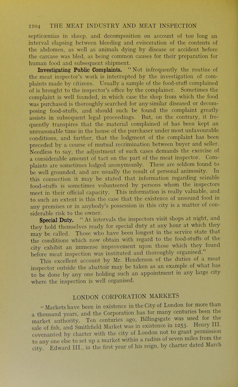 septicaemias in sheep, and decomposition on account of too long an interval elapsing between bleeding and evisceration of the contents of the abdomen, as well as animals dying by disease or accident before the carcase was bled, as being common causes for their preparation for human food and subsequent shipment. Investigating Public Complaints.  Not infrequently the routine of the meat inspector's work is interrupted by the investigation of com- plaints made by citizens. Usually a sample of the food-stuff complained of is brought to the inspector's office by the complainer. Sometimes the complaint is well founded, in which case the shop from which the food was purchased is thoroughly searched for any similar diseased or decom- posing food-stuffs, and should such be found the complaint greatly assists in subsequent legal proceedings. But, on the contrary, it fre- quently transpires that the material complained of has been kept an unreasonable time in the house of the purchaser under most unfavourable conditions, and further, that the lodgment of the complaint has been preceded by a course of mutual recrimination between buyer and seller. Needless to say, the adjustment of such cases demands the exercise of a considerable amount of tact on the part of the meat inspector. Com- plaints are sometimes lodged anonymously. These are seldom found to be well grounded, and are usually the result of personal animosity. In this connection it may be stated that information regarding seizable food-stuffs is sometimes volunteered by persons whom the inspectors meet in their ofdcial capacity. This information is really valuable, and to such an extent is this the case that the existence of unsound food in any premises or in anybody's possession in this city is a matter of con- siderable risk to the owner. Special Duty.  At intervals the inspectors visit shops at night, and they hold themselves ready for special duty at any hour at which they may be called. Those who have been longest in the service state that the conditions which now obtain with regard to the food-stuffs of the city exhibit an immense improvement upon those which they^ found before meat inspection was instituted and thoroughly organised. This excellent account by Mr. Henderson of the duties of a meat inspector outside the abattoir may be taken as an example of what has to be done by any one holding such an appointment in any large city where the inspection is well organised. LONDON CORPORATION MARKETS  Markets have been in existence in the City of London for more than a thousand years, and the Corporation has for many centuries been the market authority. Ten centuries ago. Billingsgate was used for the sale of fish, and Smithfield Market was in existence in 1253. Henry 111. covenanted by charter with the city of London not to grant permission to any one else to set up a market within a radius of seven miles from the city Edward III., in the first year of his reign, by charter dated March