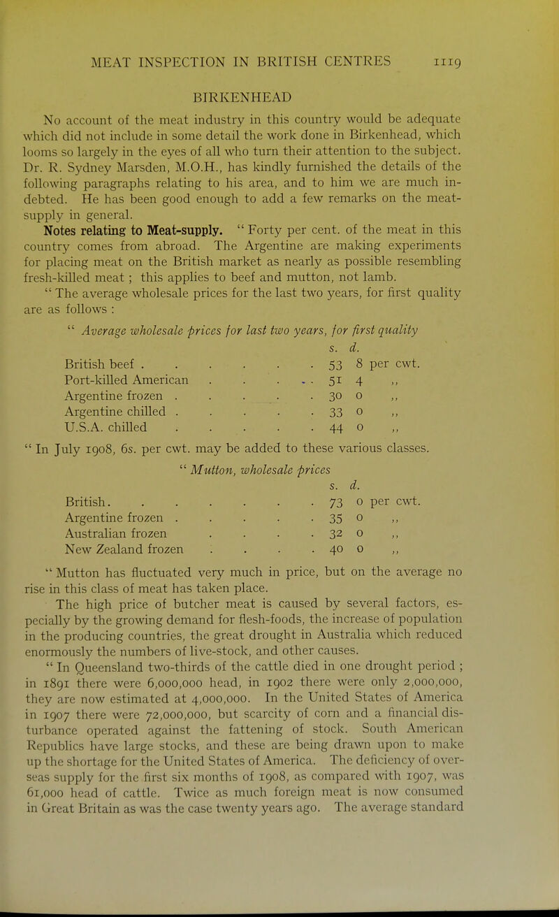 BIRKENHEAD No account of the meat industry in this country would be adequate which did not include in some detail the work done in Birkenhead, which looms so largely in the eyes of all who turn their attention to the subject. Dr. R. Sydney Marsden, M.O.H., has kindly furnished the details of the following paragraphs relating to his area, and to him we are much in- debted. He has been good enough to add a few remarks on the meat- supply in general. Notes relating to Meat-supply.  Forty per cent, of the meat in this country comes from abroad. The Argentine are making experiments for placing meat on the British market as nearly as possible resembling fresh-killed meat; this applies to beef and mutton, not lamb.  The average wholesale prices for the last two years, for first quality are as follows :  Average wholesale prices for last two years, for first quality s. d. British beef 53 8 per cwt. Port-killed American . . . . . 51 4 Argentine frozen . . . . . 30 o Argentine chilled . . . . • 33 0 U.S.A. chilled . . . . . 44 o  In July 1908, 6s. per cwt. may be added to these various classes.  Mutton, wholesale prices s. d. British 73 0 per cwt. Argentine frozen . , . . • 35 o ,, Australian frozen . . . . 32 o New Zealand frozen . . . . 40 0 ,,  Mutton has fluctuated very much in price, but on the average no rise in this class of meat has taken place. The high price of butcher meat is caused by several factors, es- pecially by the growing demand for flesh-foods, the increase of population in the producing countries, the great drought in Australia which reduced enormously the numbers of live-stock, and other causes.  In Queensland two-thirds of the cattle died in one drought period ; in 1891 there were 6,000,000 head, in 1902 there were only 2,000,000, they are now estimated at 4,000,000. In the United States of America in 1907 there were 72,000,000, but scarcity of corn and a financial dis- turbance operated against the fattening of stock. South American Republics have large stocks, and these are being drawn upon to make up the shortage for the United States of America. The deficiency of over- seas supply for the first six months of 1908, as compared with 1907, was 61,000 head of cattle. Twice as much foreign meat is now consumed in Great Britain as was the case twenty years ago. The average standard