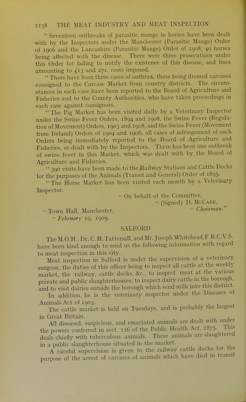  Seventeen outbreaks of parasitic mange in horses have been dealt with by the Inspectors under the Manchester (Parasitic Mange) Order of 1906 and the Lancashire (Parasitic Mange) Order of 1908, 40 horses being affected with the disease. There were three prosecutions under this Order for failing to notify the existence of this disease, and fines amounting to £1-^ and 27s. costs imposed.  There have been three cases of anthrax, these being dressed carcases consigned to the Carcase Market from country districts. The circum- stances in each case have been reported to the Board of Agriculture and Fisheries and to the County Authorities, who have taken proceedings in each case against consignors.  The Pig Market has been visited daily by a Veterinary Inspector under the Swine Fever Orders, 1894 and 1908, the Swine Fever (Regula- tion of Movement) Orders, 1903 and 1908, and the Swine Fever (Movement from Ireland) Orders of 1904 and 1906, all cases of infringement of such Orders being immediately reported to the Board of Agriculture and Fisheries, or dealt with by the Inspectors. There has been one outbreak of swine fever in this Market, which was dealt with by the Board of Agriculture and Fisheries.  390 visits have been made to the Railway Stations and Cattle Docks for the purposes of the Animals (Transit and General) Order of 1895.  The Horse Market has been visited each month by a Veterinary Inspector.  On behalf of the Committee,  (Signed) D. McCabe,  Town Hall, Manchester,  Chairman:'  February 19, 1909. SALFORD The M.O.H., Dr. C. H. Tattersall, and Mr. Joseph Whitehead,F.R.C.V.S. have been kind enough to send us the following information with regard to meat inspection in this city. Meat inspection in Salford is under the supervision of a vetermary surgeon, the duties of this officer being to inspect all cattle at the weekly market, the railway, cattle docks, &c., to inspect meat at the various private and public slaughterhouses, to inspect dairy cattle m the borough, and to visit dairies outside the borough which send milk into this district In addition, he is the veterinary inspector under the Diseases of Animals Act of 1903. The cattle market is held on Tuesdays, and is probably the largest in Great Britain. All diseased, suspicious, and emaciated animals are dealt with under the powers conferred in sect. 116 of the Public Health Act, 1875. This deals chiefly with tuberculous animals. These animals are slaughtered in a public slaughterhouse situated in the market. A careful supervision is given to the railway cattle docks for the purpose of the arrest of carcases of animals which have died in transit