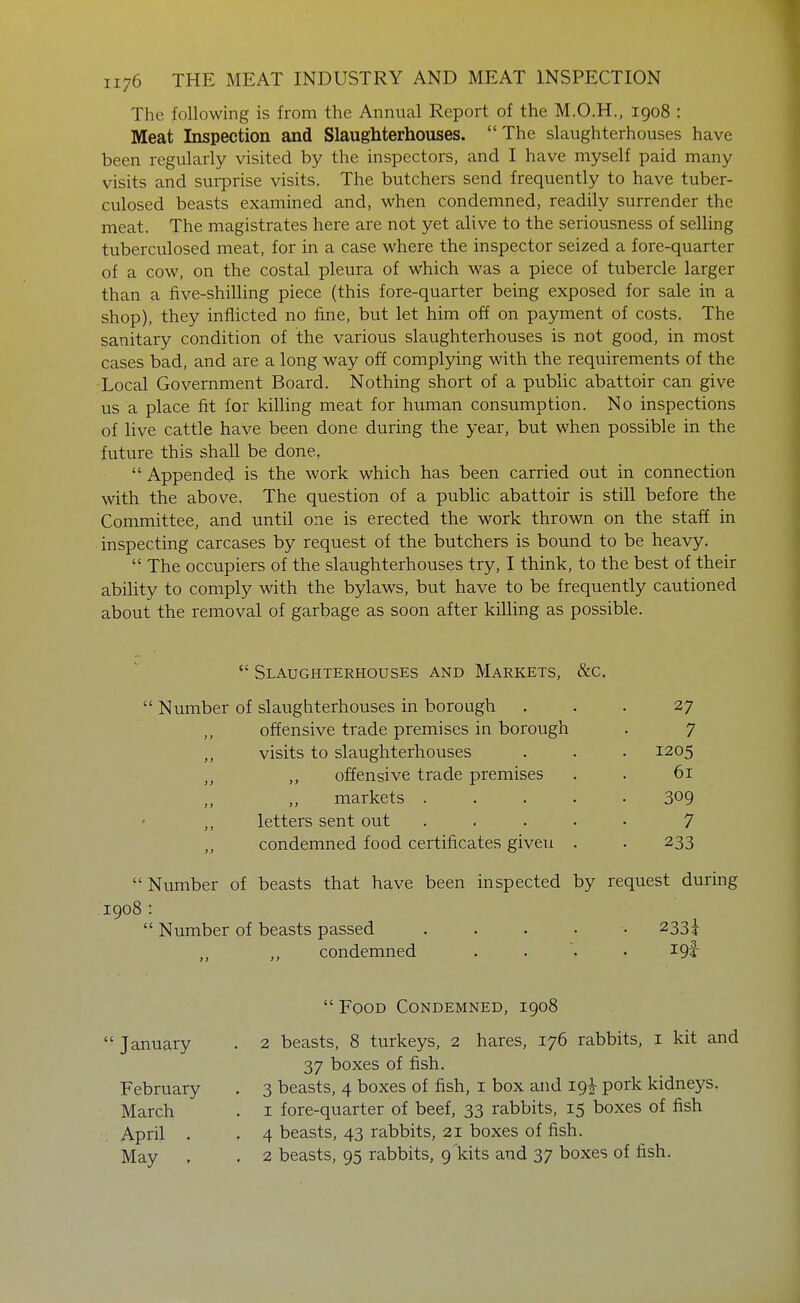 The following is from the Annual Report of the M.O.H., 1908 : Meat Inspection and Slaughterhouses. The slaughterhouses have been regularly visited by the inspectors, and I have myself paid many visits and surprise visits. The butchers send frequently to have tuber- culosed beasts examined and, when condemned, readily surrender the meat. The magistrates here are not yet alive to the seriousness of selling tuberculosed meat, for in a case where the inspector seized a fore-quarter of a cow, on the costal pleura of which was a piece of tubercle larger than a five-shilling piece (this fore-quarter being exposed for sale in a shop), they inflicted no fine, but let him off on payment of costs. The sanitary condition of the various slaughterhouses is not good, in most cases bad, and are a long way off complying with the requirements of the •Local Government Board. Nothing short of a public abattoir can give us a place fit for killing meat for human consumption. No inspections of live cattle have been done during the year, but when possible in the future this shaU be done.  Appended is the work which has been carried out in connection with the above. The question of a public abattoir is still before the Committee, and until one is erected the work thrown on the staff in inspecting carcases by request of the butchers is bound to be heavy.  The occupiers of the slaughterhouses try, I think, to the best of their ability to comply with the bylaws, but have to be frequently cautioned about the removal of garbage as soon after killing as possible.  Slaughterhouses and Markets, &c.  Number of slaughterhouses in borough ... 27 offensive trade premises in borough . 7 visits to slaughterhouses . . . 1205 ,, offensive trade premises . . 61 ,, markets ..... 309 letters sent out ..... 7 ,, condemned food certificates given . . 233 Number of beasts that have been inspected by request during 1908:  Number of beasts passed ..... 233^ ,, condemned .... 19I-  Food Condemned, 1908  January . 2 beasts, 8 turkeys, 2 hares, 176 rabbits, i kit and 37 boxes of fish. February . 3 beasts, 4 boxes of fish, i box and 19^ pork kidneys. March . i fore-quarter of beef, 33 rabbits, 15 boxes of fish April . . 4 beasts, 43 rabbits, 21 boxes of fish. May . . 2 beasts, 95 rabbits, 9 kits and 37 boxes of fish.