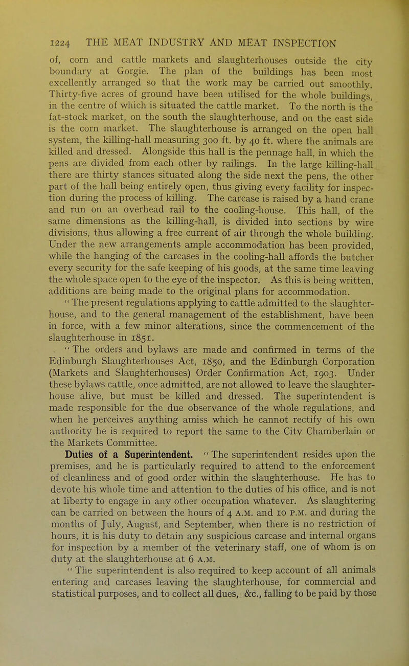 of, com and cattle markets and slaughterhouses outside the city boundary at Gorgie. The plan of the buildings has been most excellently arranged so that the work may be carried out smoothly. Thirty-five acres of ground have been utiHsed for the whole buildings, in the centre of which is situated the cattle market. To the north is the fat-stock market, on the south the slaughterhouse, and on the east side is the corn market. The slaughterhouse is arranged on the open hall system, the killing-hall measuring 300 ft. by 40 ft. where the animals are killed and dressed. Alongside this hall is the pennage hall, in which the pens are divided from each other by railings. In the large killing-hall there are thirty stances situated along the side next the pens, the other part of the hall being entirely open, thus giving every facility for inspec- tion during the process of kiUing. The carcase is raised by a hand crane and run on an overhead rail to the cooling-house. This hall, of the same dimensions as the killing-haU, is divided into sections by wire divisions, thus allowing a free current of air through the whole building. Under the new arrangements ample accommodation has been provided, while the hanging of the carcases in the cooling-haU affords the butcher every security for the safe keeping of his goods, at the same time leaving the whole space open to the eye of the inspector. As this is being written, additions are being made to the original plans for accommodation.  The present regulations applying to cattle admitted to the slaughter- house, and to the general management of the estabUshment, have been in force, with a few minor alterations, since the commencement of the slaughterhouse in 1851. . The orders and bylaws are made and confirmed in terms of the Edinburgh Slaughterhouses Act, 1850, and the Edinburgh Corporation (Markets and Slaughterhouses) Order Confirmation Act, 1903. Under these bylaws cattle, once admitted, are not allowed to leave the slaughter- house alive, but must be killed and dressed. The superintendent is made responsible for the due observance of the whole regulations, and when he perceives anything amiss which he cannot rectify of his own authority he is required to report the same to the City Chamberlain or the Markets Committee. Duties of a Superintendent.  The superintendent resides upon the premises, and he is particularly required to attend to the enforcement of cleanliness and of good order within the slaughterhouse. He has to devote his whole time and attention to the duties of his office, and is not at liberty to engage in any other occupation whatever. As slaughtering can be carried on between the hours of 4 A.M. and 10 p.m. and during the months of July, August, and September, when there is no restriction of hours, it is his duty to detain any suspicious carcase and internal organs for inspection by a member of the veterinary staff, one of whom is on duty at the slaughterhouse at 6 a.m.  The superintendent is also required to keep account of all animals entering and carcases leaving the slaughterhouse, for commercial and statistical purposes, and to collect all dues, &c., falling to be paid by those