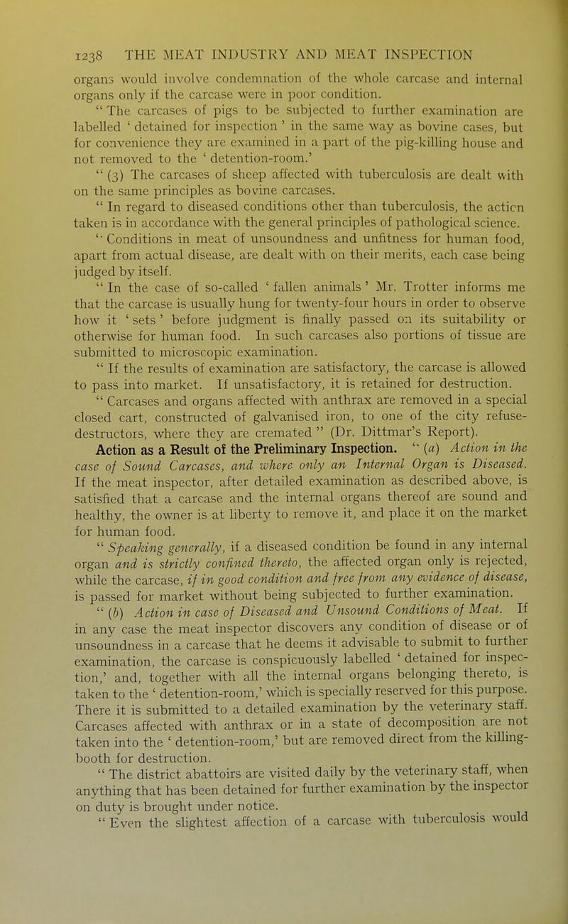 organs would involve condemnation of the whole carcase and internal organs only if the carcase were in poor condition.  The carcases of pigs to be subjected to further examination are labelled ' detained for inspection ' in the same way as bovine cases, but for convenience they are examined in a part of the pig-killing house and not removed to the ' detention-room.'  (3) The carcases of sheep affected with tuberculosis are dealt with on the same principles as bovine carcases,  In regard to diseased conditions other than tuberculosis, the action taken is in accordance with the general principles of pathological science. '■ Conditions in meat of unsoundness and unfitness for human food, apart from actual disease, are dealt with on their merits, each case being judged by itself.  In the case of so-called ' fallen animals ' Mr. Trotter informs me that the carcase is usually hung for twenty-four hours in order to observe how it ' sets ' before judgment is finally passed on its suitability or otherwise for human food. In such carcases also portions of tissue are submitted to microscopic examination.  If the results of examination are satisfactory, the carcase is allowed to pass into market. If unsatisfactory, it is retained for destruction.  Carcases and organs affected with anthrax are removed in a special closed cart, constructed of galvanised iron, to one of the city refuse- destructors, where they are cremated  (Dr. Dittmar's Report). Action as a Result of the Preliminary Inspection. (a) Action in the case of Sound Carcases, and where only an Internal Organ is Diseased. If the meat inspector, after detailed examination as described above, is satisfied that a carcase and the internal organs thereof are sound and healthy, the owner is at Mberty to remove it, and place it on the market for human food.  Speaking generally, if a diseased condition be found in any internal organ and is strictly confined thereto, the affected organ only is rejected, while the carcase, if in good condition and free from any evidence of disease, is passed for market without being subjected to further examination.  (&) Action in case of Diseased and Unsound Conditions of Meat. If in any case the meat inspector discovers any condition of disease or of unsoundness in a carcase that he deems it advisable to submit to further examination, the carcase is conspicuously labelled ' detained for inspec- tion,' and, together with all the internal organs belonging thereto, is taken to the ' detention-room,' which is specially reserved for this purpose. There it is submitted to a detailed examination by the veterinary staff. Carcases affected with anthrax or in a state of decomposition are not taken into the ' detention-room,' but are removed direct from the killmg- booth for destruction.  The district abattoirs are visited daily by the veterinary staff, when anything that has been detained for further examination by the inspector on duty is brought under notice.  Even the slightest affection of a carcase with tuberculosis would
