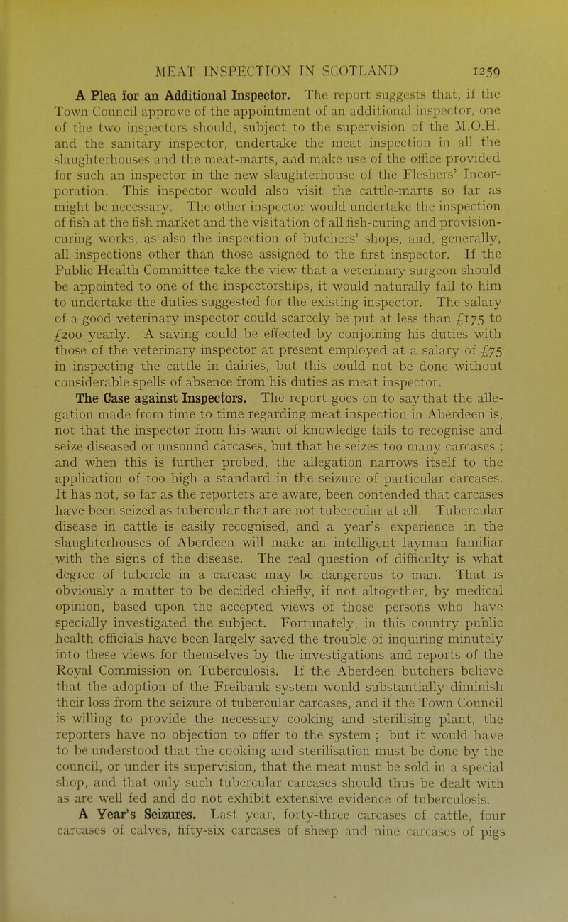 A Plea for an Additional Inspector. The report suggests that, if the Town Council approve of the appointment of an additional inspector, one of the two inspectors should, subject to the supervision of the M.O.H. and the sanitary inspector, undertake the meat inspection in all the slaughterhouses and the meat-marts, and make use of the office provided for such an inspector in the new slaughterhouse of the Fleshers' Incor- poration. This inspector would also visit the cattle-marts so far as might be necessary. The other inspector would undertake the inspection of lish at the fish market and the visitation of aU fish-curing and provision- curing works, as also the inspection of butchers' shops, and, generally, all inspections other than those assigned to the first inspector. If the Public Health Committee take the view that a veterinary surgeon should be appointed to one of the inspectorships, it would naturally fall to him to undertake the duties suggested for the existing inspector. The salary of a good veterinary inspector could scarcely be put at less than £jy5 to £200 yearly. A saving could be effected by conjoining his duties with those of the veterinary inspector at present employed at a salary of £75 in inspecting the cattle in dairies, but this could not be done without considerable spells of absence from his duties as meat inspector. The Case against Inspectors. The report goes on to say that the alle- gation made from time to time regarding meat inspection in Aberdeen is, not that the inspector from his want of knowledge fails to recognise and seize diseased or unsound carcases, but that he seizes too many carcases ; and when this is further probed, the allegation narrows itself to the application of too high a standard in the seizure of particular carcases. It has not, so far as the reporters are aware, been contended that carcases have been seized as tubercular that are not tubercular at all. Tubercular disease in cattle is easily recognised, and a year's experience in the slaughterhouses of Aberdeen will make an intelligent layman familiar with the signs of the disease. The real question of difficulty is what degree of tubercle in a carcase may be dangerous to man. That is obviously a matter to be decided chiefly, if not altogether, by medical opinion, based upon the accepted views of those persons who have specially investigated the subject. Fortunately, in this country public health officials have been largely saved the trouble of inquiring minutely into these views for themselves by the investigations and reports of the Royal Commission on Tuberculosis. If the Aberdeen butchers believe that the adoption of the Freibank system would substantially diminish their loss from the seizure of tubercular carcases, and if the Town Council is willing to provide the necessary cooking and sterilising plant, the reporters have no objection to offer to the system ; but it would have to be understood that the cooking and sterilisation must be done by the council, or under its supervision, that the meat must be sold in a special shop, and that only such tubercular carcases should thus be dealt with as are well fed and do not exhibit extensive evidence of tuberculosis. A Year's Seizures. Last year, forty-three carcases of cattle, four carcases of calves, fifty-six carcases of sheep and nine carcases of pigs