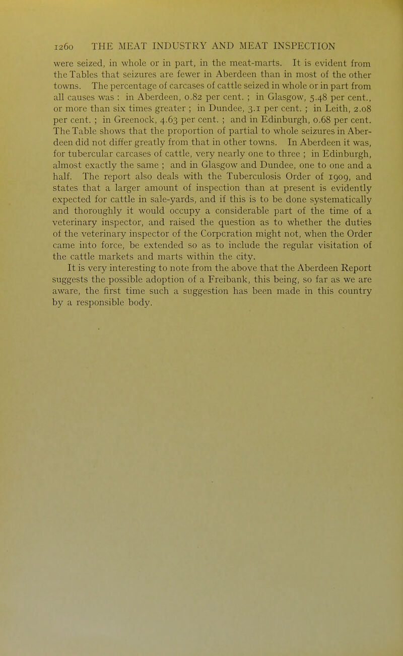 were seized, in whole or in part, in the meat-marts. It is evident from the Tables that seizures are fewer in Aberdeen than in most of the other towns. The percentage of carcases of cattle seized in whole or in part from all causes was : in Aberdeen, 0.82 per cent. ; in Glasgow, 5.48 per cent., or more than six times greater ; in Dundee, 3.1 per cent. ; in Leith, 2.08 per cent. ; in Greenock, 4.63 per cent. ; and in Edinburgh, 0.68 per cent. The Table shows that the proportion of partial to whole seizures in Aber- deen did not differ greatly from that in other towns. In Aberdeen it was, for tubercular carcases of cattle, very nearly one to three ; in Edinburgh, almost exactly the same ; and in Glasgow and Dundee, one to one and a half. The report also deals with the Tuberculosis Order of 1909, and states that a larger amount of inspection than at present is evidently expected for cattle in sale-yards, and if this is to be done systematically and thoroughly it would occupy a considerable part of the time of a veterinary inspector, and raised the question as to whether the duties of the veterinary inspector of the Corporation might not, when the Order came into force, be extended so as to include the regular visitation of the cattle markets and marts within the city. It is very interesting to note from the above that the Aberdeen Report suggests the possible adoption of a Freibank, this being, so far as we are aware, the first time such a suggestion has been made in this country by a responsible body.