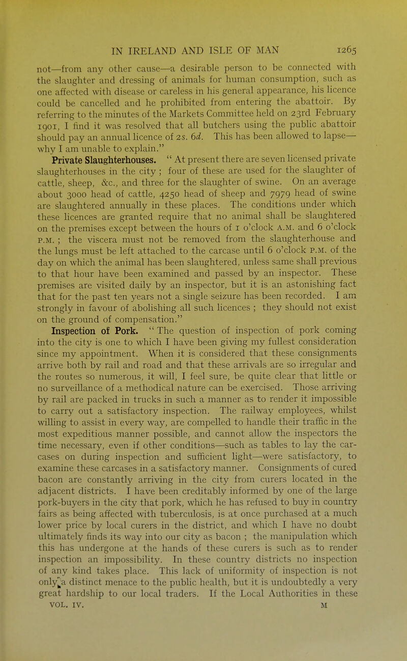 not—from any other cause—a desirable person to be connected with the slaughter and dressing of animals for human consumption, such as one affected with disease or careless in his general appearance, his licence could be cancelled and he prohibited from entering the abattoir. By referring to the minutes of the Markets Committee held on 23rd February 1901, I find it was resolved that all butchers using the pubhc abattoir should pay an annual licence of 2s. 6d. This has been allowed to lapse— why I am unable to explain. Private Slaughterhouses.  At present there are seven licensed private slaughterhouses in the city ; four of these are used for the slaughter of cattle, sheep, &c., and three for the slaughter of swine. On an average about 3000 head of cattle, 4250 head of sheep and 7979 head of swine are slaughtered annually in these places. The conditions under which these licences are granted require that no animal shall be slaughtered on the premises except between the hours of i o'clock a.m. and 6 o'clock P.M. ; the viscera must not be removed from the slaughterhouse and the lungs must be left attached to the carcase until 6 o'clock p.m. of the day on which the animal has been slaughtered, unless same shall previous to that hour have been examined and passed by an inspector. These premises are visited daily by an inspector, but it is an astonishing fact that for the past ten years not a single seizure has been recorded. I am strongly in favour of abohshing all such licences ; they should not exist on the ground of compensation. Inspection of Pork.  The question of inspection of pork coming into the city is one to which I have been giving my fullest consideration since my appointment. When it is considered that these consignments arrive both by rail and road and that these arrivals are so irregiilar and the routes so numerous, it will, I feel sure, be quite clear that little or no surveillance of a methodical nature can be exercised. Those arriving by rail are packed in trucks in such a manner as to render it impossible to carry out a satisfactory inspection. The railway employees, whilst willing to assist in every way, are compelled to handle their traffic in the most expeditious manner possible, and cannot allow the inspectors the time necessary, even if other conditions—such as tables to lay the car- cases on during inspection and sufficient light—were satisfactory, to examine these carcases in a satisfactory manner. Consignments of cured bacon are constantly arriving in the city from curers located in the adjacent districts. I have been creditably informed by one of the large pork-buyers in the city that pork, which he has refused to buy in country fairs as being affected with tuberculosis, is at once purchased at a much lower price by local curers in the district, and which I have no doubt ultimately finds its way into our city as bacon ; the manipulation which this has undergone at the hands of these curers is such as to render inspection an impossibility. In these country districts no inspection of any kind takes place. This lack of uniformity of inspection is not onlyj^a distinct menace to the public health, but it is undoubtedly a very great hardship to our local traders. If the Local Authorities in these VOL. IV. M