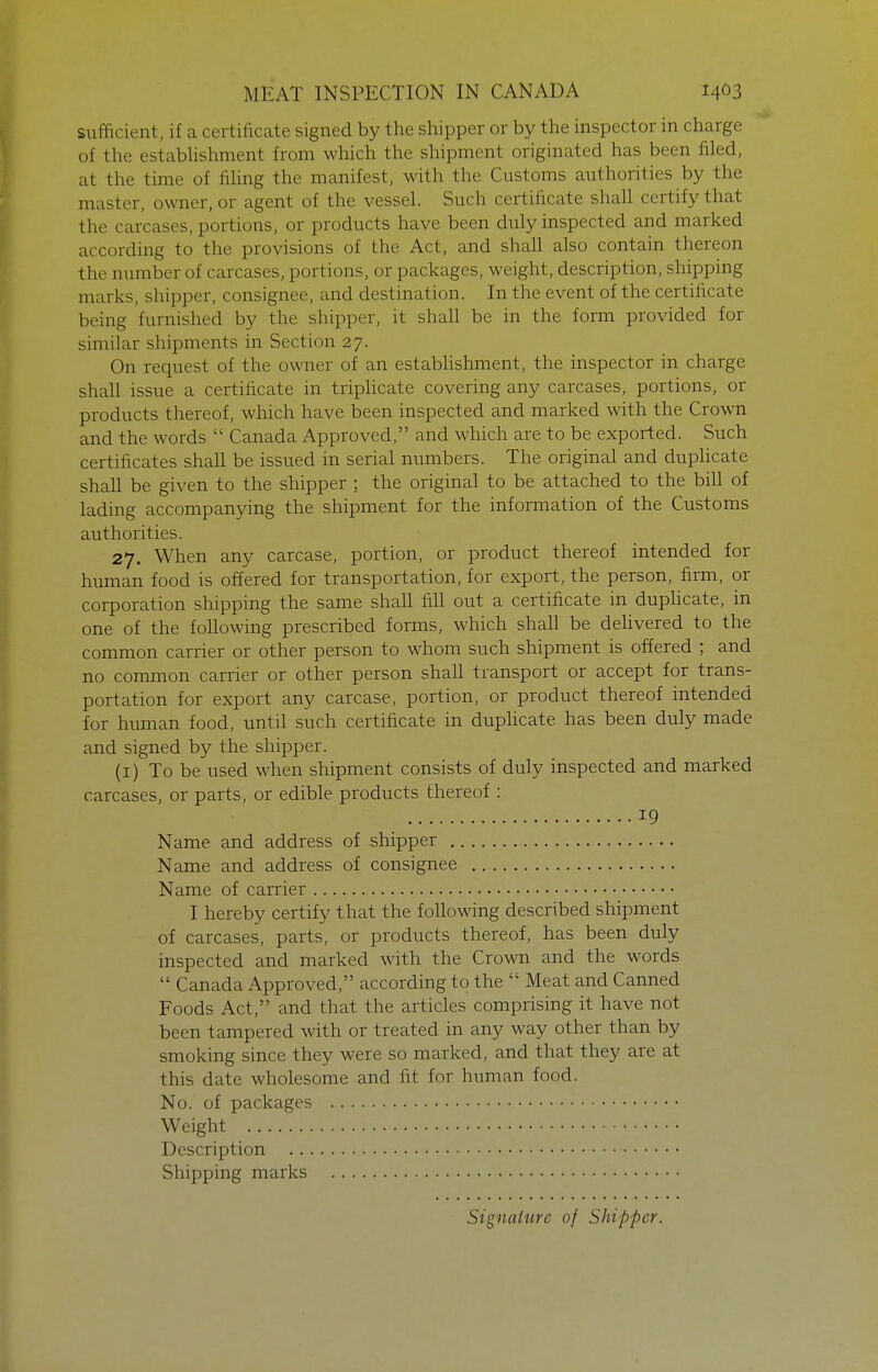 sufficient, if a certificate signed by the shipper or by the inspector in charge of the estabhshment from which the shipment originated has been filed, at the time of fihng the manifest, with the Customs authorities by the master, owner, or agent of the vessel. Such certificate shall certify that the carcases, portions, or products have been duly inspected and marked according to the provisions of the Act, and shall also contain thereon the number of carcases, portions, or packages, weight, description, shipping marks, shipper, consignee, and destination. In the event of the certificate being furnished by the shipper, it shall be in the form provided for similar shipments in Section 27. On request of the owner of an estabhshment, the inspector in charge shah issue a certificate in triphcate covering any carcases, portions, or products thereof, which have been inspected and marked with the Crown and the words  Canada Approved, and which are to be exported. Such certificates shall be issued in serial numbers. The original and duplicate shall be given to the shipper ; the original to be attached to the bill of lading accompanying the shipment for the information of the Customs authorities. 27. When any carcase, portion, or product thereof intended for human food is offered for transportation, for export, the person, firm, or corporation shipping the same shall fill out a certificate in duplicate, in one of the following prescribed forms, which shall be dehvered to the common carrier or other person to whom such shipment is offered ; and no common carrier or other person shall transport or accept for trans- portation for export any carcase, portion, or product thereof intended for human food, until such certificate in duphcate has been duly made and signed by the shipper. (i) To be used when shipment consists of duly inspected and marked carcases, or parts, or edible products thereof : 19 Name and address of shipper Name and address of consignee Name of carrier I hereby certify that the following described shipment of carcases, parts, or products thereof, has been duly inspected and marked with the Crown and the words  Canada Approved, according to the  Meat and Canned Foods Act, and that the articles comprising it have not been tampered with or treated in any way other than by smoking since they were so marked, and that they are at this date wholesome and fit for human food. No. of packages Weight Description Shipping marks Signature of Shipper.