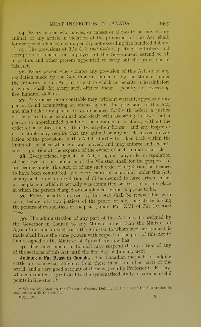 24. Every person who moves, or causes or allows to be moved, any animal, or any article in violation of the provisions of this Act, shall, for every such offence, incur a penalty not exceeding five hundred doUars. 25. The provisions of The Criminal Code respecting the bribery and corruption of officials or employees of the Government extend to all inspectors and other persons appointed to carry out the provisions of this Act. 26. Every person who violates any provision of this Act, or of any regulation made by the Governor in Council or by the Minister under the authority of this Act, in respect to which no penalty is hereinbefore provided, shall, for every such offence, incur a penalty not exceeding five hundred dollars. 27. Any inspector or constable may, without warrant, apprehend any person found committing an offence against the provisions of this Act, and shall take any person so apprehended forthwith before a justice of the peace to be examined and dealt with according to law ; but a person so apprehended shall not be detained in custody, without the order of a justice, longer than twenty-four hours ; and any inspector or constable may require that any animal or any article moved in vio- lation of the provisions of this Act be forthwith taken back within the limits of the place whence it was moved, and may enforce and execute such requisition at the expense of the owner of such animal or article. 28. Every offence against this Act, or against any order or regulation of the Governor in Council or of the Minister, shall for the purposes of proceedings under this Act, or of any such order or regulation, be deemed to have been committed, and every cause of complaint under this Act, or any such order or regulation, shall be deemed to have arisen, either in the place in which it actually was committed or arose, or in any place in which the person charged or complained against happens to be. 29. Every penalty imposed by this Act shall be recoverable, with costs, before any two justices of the peace, or any magistrate having the powers of two justices of the peace, under Part XVI. of The Criminal Code. 30. The administration of any part of this Act may be assigned by the Governor in Council to any Minister other than the Minister of Agriculture, and in such case the Minister to whom such assignment is made shall have the same powers with respect to the part of this Act to him assigned as the Minister of Agriculture now has. 31. The Government in Council may suspend the operation of any of the sections of this Act until the first day of January next. Judging a Fat Beast in Canada. The Canadian methods of judging cattle are somewhat different from those in use in other parts of the world, and a very good account of these is given by Professor G. E. Day, who contributed a great deal to the systematised study of various useful points in live-stock.* ♦ We are indebted to the Farmer's Gazette, Dublin, for the use of the illustration in connection with this article. VOL. IV. ^