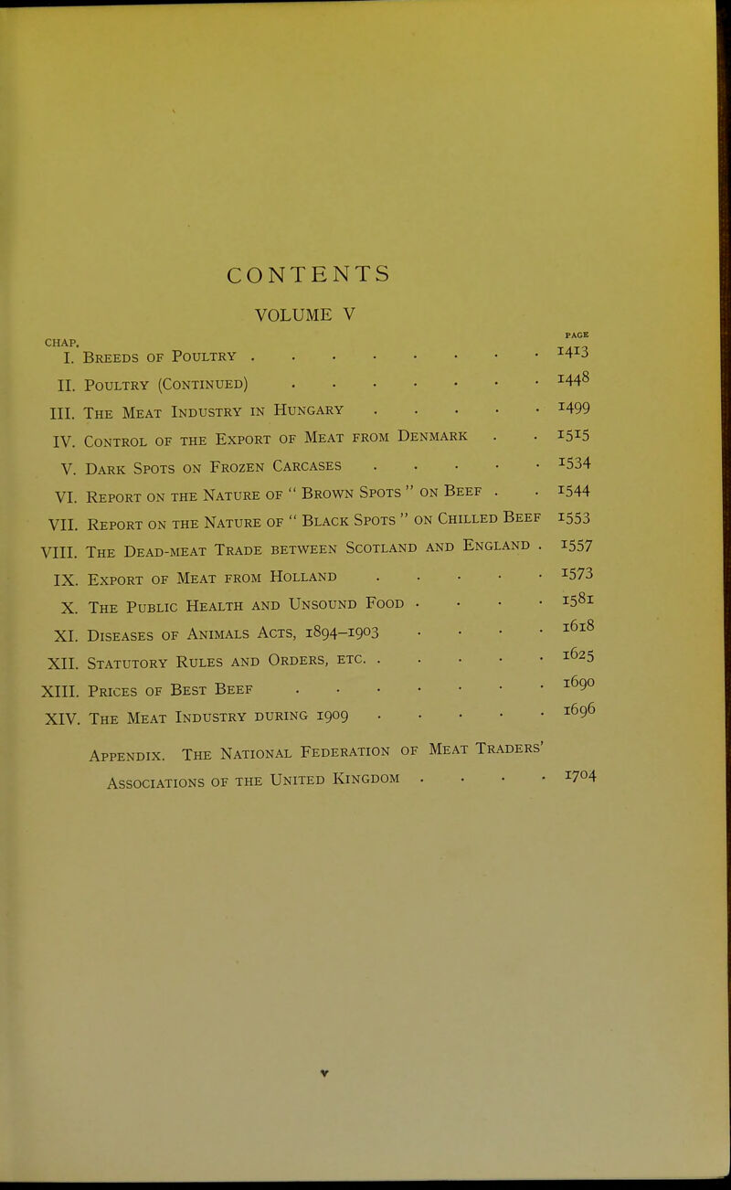 CONTENTS VOLUME V CHAP. I. Breeds of Poultry 11. Poultry (Continued) III. The Meat Industry in Hungary IV. Control of the Export of Meat from Denmark V. Dark Spots on Frozen Carcases VI. Report on the Nature of  Brown Spots  on Beef . VII. Report on the Nature of  Black Spots  on Chilled Beef VIII. The Dead-meat Trade between Scotland and England . IX. Export of Meat from Holland X. The Public Health and Unsound Food XI. Diseases of Animals Acts, 1894-1903 XII. Statutory Rules and Orders, etc. . XIII. Prices of Best Beef XIV. The Meat Industry during 1909 Appendix. The National Federation of Meat Traders' Associations of the United Kingdom . . . • PAGE I4I3 1448 1499 I5I5 1534 1544 1553 1557 1573 I58I I618 1625 1690 1696 1704