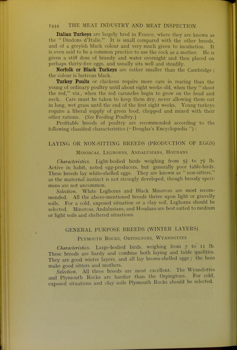 Italian Turkeys are largely bred in France, where they are known as the  Dindons d'ltalie. It is small compared with the other breeds, and of a grejdsh black colour and very much given to incubation. It is even said to be a common practice to use the cock as a mother. He is given a stiff dose of brandy and water overnight and then placed on perhaps thirty-five eggs, and usually sits well and steadily. Norfolk or Black Turkeys are rather smaller than the Cambridge ; the colour is lustrous black. Turkey Poults or chickens require more care in rearing than the young of ordinary poultry until about eight weeks old, when they  shoot the red, viz., when the red caruncles begin to grow on the head and neck. Care must be taken to keep them dry, never allowing them out in long, wet grass until the end of the first eight weeks. Young turkeys require a liberal supply of green food, chopped and mixed with their other rations. {See Feeding Poultry.) Profitable breeds of poultry are recommended according to the following classified characteristics (Douglas's Encyclopaedia ) : LAYING OR NON-SITTING BREEDS (PRODUCTION OF EGGS) MiNORCAs, Leghorns, Andalusians, Houdans Characteristics. Light-bodied birds weighing from to lb. Active in habit, noted egg-producers, but generally poor table-birds. These breeds lay white-shelled eggs. They are known as  non-sitters, as the maternal instinct is not strongly developed, though broody speci- mens are not uncommon. Selection. White Leghorns and Black Minorcas are most recom- mended. All the above-mentioned breeds thrive upon light or gravelly soils. For a cold, exposed situation or a clay soil. Leghorns should be selected. Minorcas, Andalusians, and Houdans are best suited to medium or light soils and sheltered situations. GENERAL PURPOSE BREEDS (WINTER LAYERS) Plymouth Rocks, Orpingtons, Wyandottes Characteristics. Large-bodied birds, weighing from 7 to ii lb. These breeds are hardy and combine both laying and table qualities. They are good winter layers, and all lay brown-shelled eggs ; the hens make good sitters and mothers. Selection. All three breeds are most excellent. The Wyandottes and Plymouth Rocks are hardier than the Orpingtons. For cold, exposed situations and clay soils Plymouth Rocks should be selected.