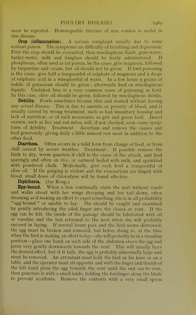must be repeated. Homoeopathic tincture of nux vomica is useful in this disease. Crop (inflammation). A serious complaint usually due to some irritant poison. The symptoms are difficulty of breathing and depression. First the crop should be evacuated, then mucilaginous fluids, gum-water, barley-water, milk and isinglass should be freely administered. If phosphorus, often used as rat poison, be the cause, give magnesia, followed by turpentine and cream, but oil should not be given. If lead-poisoning is the cause, give half a teaspoonful of sulphate of magnesia and 5 drop? of sulphuric acid in a wineglassful of water. In a few hours 5 grains of iodide of potassium should be given; afterwards feed on mucilaginous hquids. Unslaked lime is a very common cause of poisoning in fowl. In this case, olive oil should be given, followed by mucilaginous drinks. Debility. Fowls sometimes become thin and wasted without having any actual disease. This is due to anaemia or poverty of blood, and is usually caused by wrong treatment, such as bad insanitary housing and lack of nutrition, or of such necessaries as grit and green food. Insect vermin, such as lice and red mites, will, if not checked, soon cause symp- toms of debihty. Treatment : Ascertain and remove the causes and feed generously, giving daily a Uttle minced raw meat in addition to the other food. Diarrhoea. Often occurs in a mild form from change of food, or from chill caused by severe weather. Treatment: If possible remove the birds to dry, warm quarters if chill is the cause of the attack, and feed sparingly and often on rice, or oatmeal boiled with milk, and sprinkled with powdered chalk. Medicinally, give each fowl a teaspoonful of olive oil. If the purging is violent and the evacuations are tinged with blood, small doses of chlorodyne will be found effective. Diphtheria. {See Roup.) Egg-bomid. When a hen continually visits the nest without result and walks about with her wings drooping and her tail down, often straining as if making an effort to expel something, she is in all probabihty egg-bound  or unable to lay. She should be caught and examined by gently introducing the oiled finger into the cloaca or vent. If the egg can be felt, the inside of the passage should be lubricated with oil or vasehne and the hen returned to the nest, when she will probably succeed in laying. If several hours pass and the bird seems distressed, the egg must be broken and removed, but before doing so, at the time when the bird is making an effort to lay—she will probably be in a standing position—place one hand on each side of the abdomen above the egg and press very gently downwards towards the vent. This will usually have the desired effect, but if it fails, the egg is probably abnormally large and must be removed. An attendant must hold the bird on his knee or on a table, and the operator must sit opposite and with the finger and thumb of the left hand press the egg towards the vent until the end can be seen, then puncture it with a small knife, holding the forefinger along the blade to prevent accidents. Remove the contents with a very small spoon