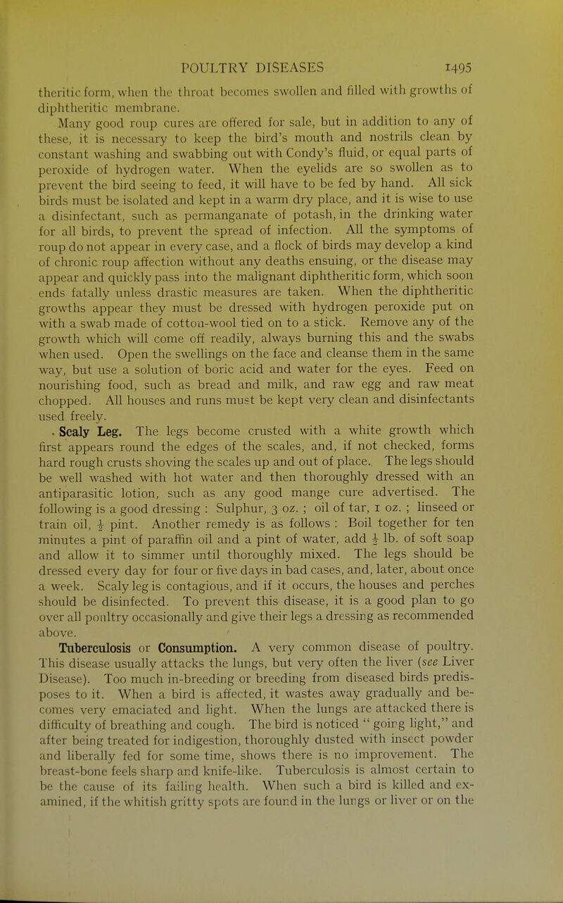 theriticform, when the throat becomes swollen and filled with growths of diphtheritic membrane. Many good roup cures are offered for sale, but in addition to any of these, it is necessary to keep the bird's mouth and nostrils clean by constant washing and swabbing out with Condy's fluid, or equal parts of peroxide of hydrogen water. When the eyelids are so swollen as to prevent the bird seeing to feed, it will have to be fed by hand. All sick birds must be isolated and kept in a warm dry place, and it is wise to use a disinfectant, such as permanganate of potash, in the drinking water for all birds, to prevent the spread of infection. All the symptoms of roup do not appear in every case, and a flock of birds may develop a kind of chronic roup affection without any deaths ensuing, or the disease may appear and quickly pass into the malignant diphtheritic form, which soon, ends fatally unless drastic measures are taken. When the diphtheritic growths appear they must be dressed with hydrogen peroxide put on with a swab made of cotton-wool tied on to a stick. Remove any of the growth which will come off readily, always burning this and the swabs when used. Open the swellings on the face and cleanse them in the same way, but use a solution of boric acid and water for the eyes. Feed on nourishing food, such as bread and milk, and raw egg and raw meat chopped. All houses and runs must be kept very clean and disinfectants used freely. • Scaly Leg. The legs become crusted with a white growth which first appears round the edges of the scales, and, if not checked, forms hard rough crusts shoving the scales up and out of place. The legs should be well washed with hot water and then thoroughly dressed with an antiparasitic lotion, such as any good mange cure advertised. The following is a good dressing : Sulphur, 3 oz. ; oil of tar, i oz. ; linseed or train oil, ^ pint. Another remedy is as follows : Boil together for ten minutes a pint of paraffiin oil and a pint of water, add ^ lb. of soft soap and allow it to simmer until thoroughly mixed. The legs should be dressed every day for four or five days in bad cases, and, later, about once a week. Scaly leg is contagious, and if it occurs, the houses and perches should be disinfected. To prevent this disease, it is a good plan to go over all poultry occasionally and give their legs a dressing as recommended above. Tuberculosis or Consumption. A very common disease of poultry. This disease usually attacks the lungs, but very often the liver {see Liver Disease). Too much in-breeding or breeding from diseased birds predis- poses to it. When a bird is affected, it wastes away gradually and be- comes very emaciated and hght. When the lungs are attacked there is difficulty of breathing and cough. The bird is noticed  going light, and after being treated for indigestion, thoroughly dusted with insect powder and liberally fed for some time, shows there is no improvement. The breast-bone feels sharp and knife-like. Tuberculosis is almost certain to be the cause of its failing health. When such a bird is killed and ex- amined, if the whitish gritty spots are found in the lungs or liver or on the 1