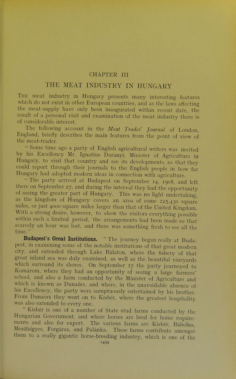 CHAPTER III THE MEAT INDUSTRY IN HUNGARY The meat industry in Hungary presents many interesting features which do not exist in other European countries, and as the laws affecting the meat-supply have only been inaugurated within recent date, the result of a personal visit and examination of the meat industry there is of considerable interest. The following account in the Meat Trades' Journal of London, England, briefly describes the main features from the point of view of the meat-trader.  Some time ago a party of Enghsh agricultural writers was invited by his Excellency Mr. Ignatius Daranyi, Minister of Agriculture in Hungary, to visit that country and see its developments, so that they could report through their journals to the Enghsh people in how far Hungary had adopted modern ideas in connection with agriculture.  The party arrived at Budapest on September 14, 1908, and left there on September 27, and during the interval they had the opportunity of seeing the greater part of Hungary. This was no hght undertaking, as the kingdom of Hungary covers an area of some 125,430 square miles, or just 4000 square miles larger than that of the United Kingdom. With a strong desire, however, to show the visitors everything possible within such a hmited period, the arrangements had been made so that scarcely an hour was lost, and there was something fresh to see all the time. Budapest's Great Institutions.  The journey began really at Buda- pest, in examining some of the notable institutions of that great modern city, and extended through Lake Balaton, where the fishery of that great inland sea was duly examined, as weU as the beautiful vineyards which surround its shores. On September 17 the party journeyed to Komarom, where they had an opportunity of seeing a large farmers' school, and also a farm conducted by the Minister of Agriculture and which is known as Dunaors, and where, in the unavoidable absence of his Excellency, the party were sumptuously entertained by his brother. From Dunaors they went on to Kisber, where the greatest hospitality was also extended to every one.  Kisber is one of a number of State stud farms conducted by the Hungarian Government, and where horses are bred for home require- ments and also for export. The various farms are Kisber, Babolna, Mezohegyes, Forgaras, and Palanka. These farms contribute amongst them to a really gigantic horse-breeding industry, which is one of the
