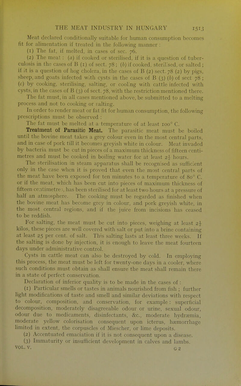 Meat declared conditionally suitable for human consumption becomes lit for alimentation if treated in the following manner : (1) The fat, if melted, in cases of sec. 76. (2) The meat : {a) if cooked or sterilised, if it is a question of tuber- culosis in the cases of B (i) of sect. 78 ; {b) if cooked, sterilised, or salted ; if it is a question of hog cholera, in the cases of B (2) sect. 78 (2) by pigs, sheep, and goats infected with cysts in the cases of B (3) {b) of sect 78 ; (c) by cooking, sterihsing, salting, or cooling with cattle infected with cysts, in the cases of B (3) of sect. 78, with the restriction mentioned there. The fat must, in all cases m^entioned above, be submitted to a melting process and not to cooking or salting. In order to render meat or fat fit for human consumption, the following prescriptions must be observed : The fat must be melted at a temperature of at least 100° C. Treatment of Parasitic Meat. The parasitic meat must be boiled until the bovine meat takes a grey colour even in the most central parts, and in case of pork till it becomes greyish white in colour. Meat invaded by bacteria must be cut in pieces of a maximum thickness of fifteen centi- metres and must be cooked in boiling water for at least 2|- hours. The sterilisation in steam apparatus shall be recognised as sufficient only in the case when it is proved that even the most central parts of the meat have been exposed for ten minutes to a temperature of 80° C. or if the meat, which has been cut into pieces of maximum thickness of fifteen centimetre:., has been steriHsed for at least two hours at a pressure of half an atmosphere. The cooking must be regarded as finished when the bovine meat has become grey in colour, and pork greyish white, in the most central regions, and if the juice from incisions has ceased to be reddish. For salting, the meat must be cut into pieces, weighing at least 2^- kilos, these pieces are well covered with salt or put into a brine containing at least 25 per cent, of salt. This salting lasts at least three weeks. If the salting is done by injection, it is enough to leave the meat fourteen days under administrative control. Cysts in cattle meat can also be destroyed by cold. In employing this process, the meat must be left for twenty-one days in a cooler, where such conditions must obtain as shall ensure the meat shall remain there in a state of perfect conservation. Declaration of inferior quality is to be made in the cases of: (1) Particular smells or tastes in animals nourished from fish ; further light modifications of taste and smell and similar deviations with respect to colour, composition, and conservation, for example : superficial decomposition, moderately disagreeable odour or urine, sexual odour, odour due to medicaments, disinfectants, &c., moderate hydremia, moderate yellow colorisation consequent upon icterus, hccmorrhage limited in extent, the corpuscles of Miescher, or lime deposits. (2) Accentuated emaciation if it is not consequent upon a disease. (3) Immaturity or insufficient development in calves and lambs.