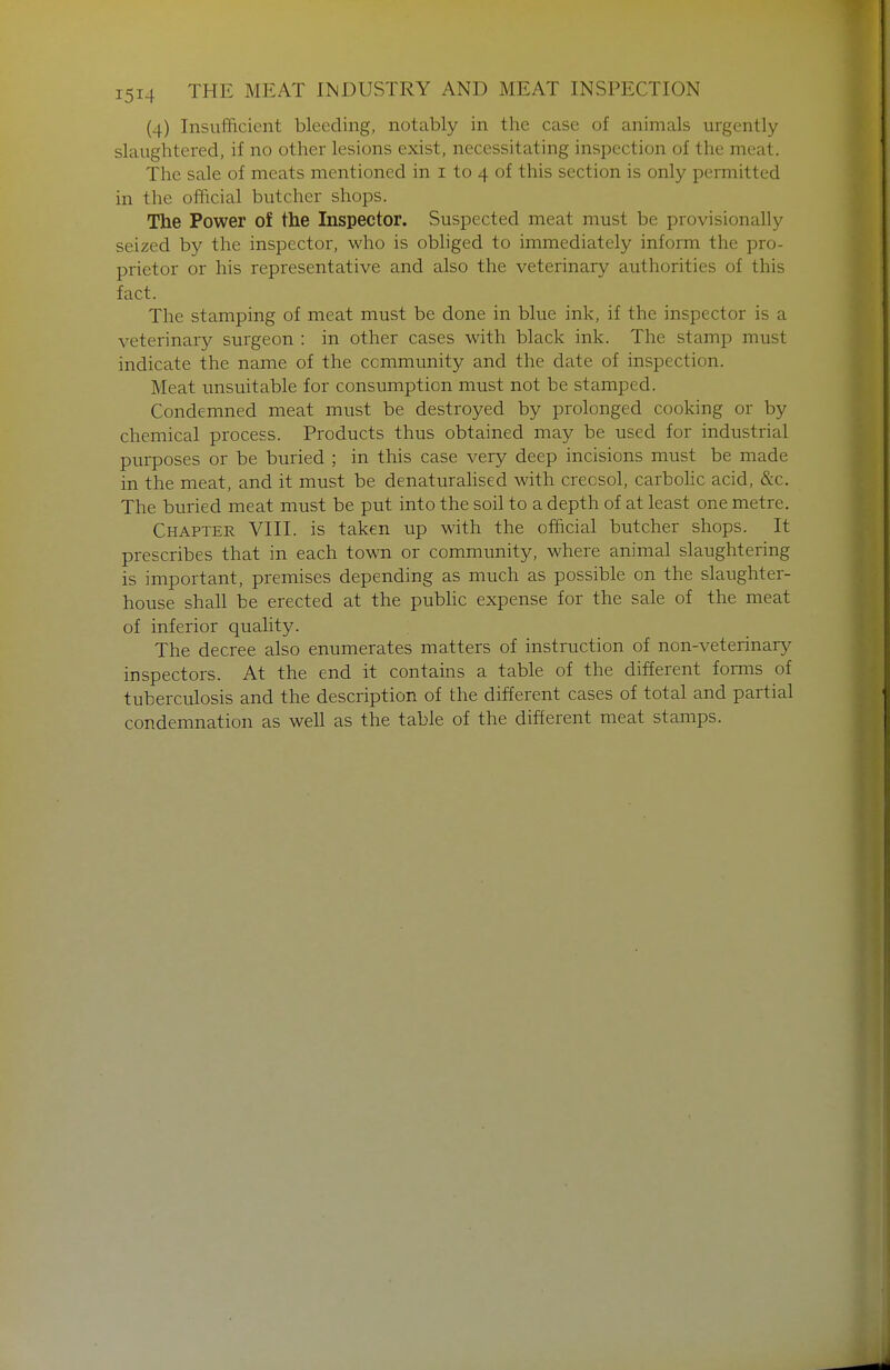 (4) Insufficient bleeding, notably in the case of animals urgently slaughtered, if no other lesions exist, necessitating inspection of the meat. The sale of meats mentioned in i to 4 of this section is only permitted in the official butcher shops. The Power of the Inspector. Suspected meat must be provisionally seized by the inspector, who is obhged to immediately inform the pro- prietor or his representative and also the veterinary authorities of this fact. The stamping of meat must be done in blue ink, if the inspector is a veterinary surgeon : in other cases with black ink. The stamp must indicate the name of the community and the date of inspection. Meat unsuitable for consumption must not be stamped. Condemned meat must be destroyed by prolonged cooking or by chemical process. Products thus obtained may be used for industrial purposes or be buried ; in this case very deep incisions must be made in the meat, and it must be denaturalised with creosol, carbolic acid, &c. The buried meat must be put into the soil to a depth of at least one metre. Chapter VIII. is taken up with the official butcher shops. It prescribes that in each town or community, where animal slaughtering is important, premises depending as much as possible on the slaughter- house shall be erected at the pubHc expense for the sale of the meat of inferior quality. The decree also enumerates matters of instruction of non-veterinary inspectors. At the end it contains a table of the different forms of tuberculosis and the description of the different cases of total and partial condemnation as well as the table of the different meat stamps.