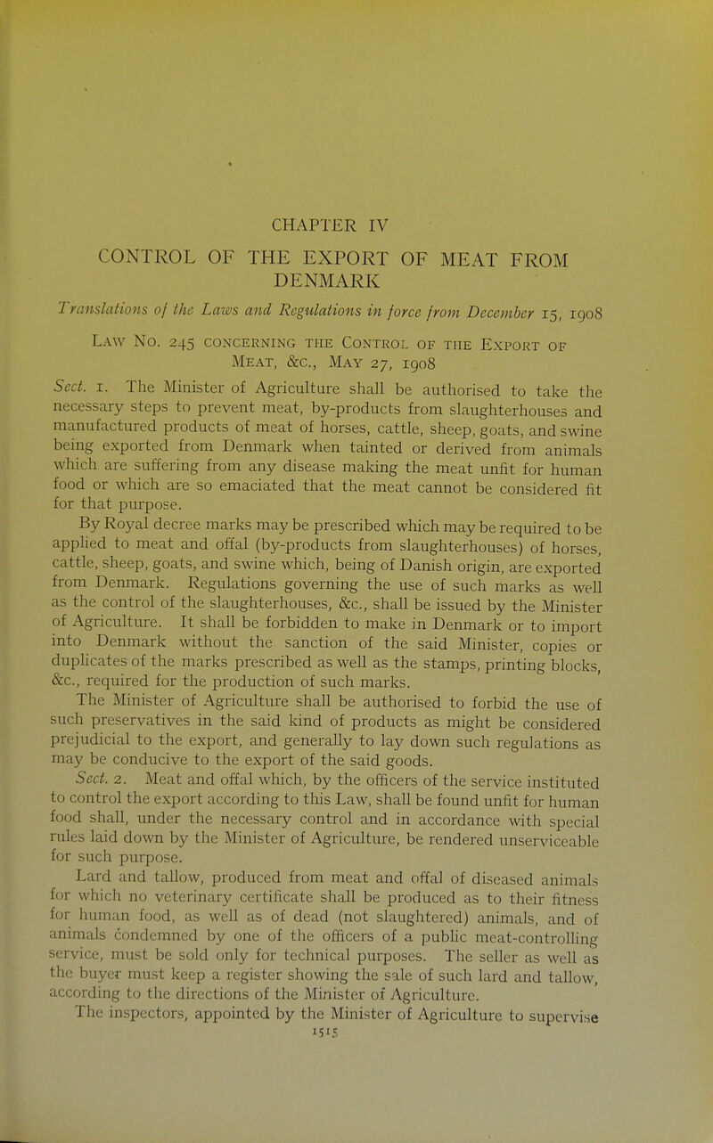 CHAPTER IV CONTROL OF THE EXPORT OF MEAT FROM DENMARK Translations of the Laivs and Regulations in force from December 15, igo8 Law No. 245 concerning the Control of the Export of Meat, &c., May 27, 1908 Sect. I. The Minister of Agriculture shall be authorised to take the necessary steps to prevent meat, by-products from slaughterhouses and manufactured products of meat of horses, cattle, sheep, goats, and swine being exported from Denmark when tainted or derived from animals which are suffering from any disease making the meat unfit for human food or which are so emaciated that the meat cannot be considered fit for that purpose. By Royal decree marks may be prescribed which may be required to be applied to meat and ofiEal (by-products from slaughterhouses) of horses, cattle, sheep, goats, and swine which, being of Danish origin, are exported from Denmark. Regulations governing the use of such marks as well as the control of the slaughterhouses, &c., shall be issued by the Minister of Agriculture. It shah be forbidden to make in Denmark or to import into Denmark without the sanction of the said Minister, copies or duplicates of the marks prescribed as weU as the stamps, printing blocks &c., required for the production of such marks. The Minister of Agriculture shall be authorised to forbid the use of such preservatives in the said kind of products as might be considered prejudicial to the export, and generally to lay down such regulations as may be conducive to the export of the said goods. Sect. 2. Meat and offal which, by the officers of the service instituted to control the export according to this Law, shall be found unfit for human food shall, under the necessary control and in accordance with special rules laid down by the Minister of Agriculture, be rendered unserviceable for such purpose. Lard and tallow, produced from meat and offal of diseased animals for which no veterinary certificate shall be produced as to their fitness for human food, as well as of dead (not slaughtered) animals, and of animals condemned by one of the officers of a pubhc meat-controlhng service, must be sold only for technical purposes. The seller as well as the buyer must keep a register showing the sale of such lard and tallow, according to the directions of the Minister of Agriculture. The inspectors, appointed by the Minister of Agriculture to supervise