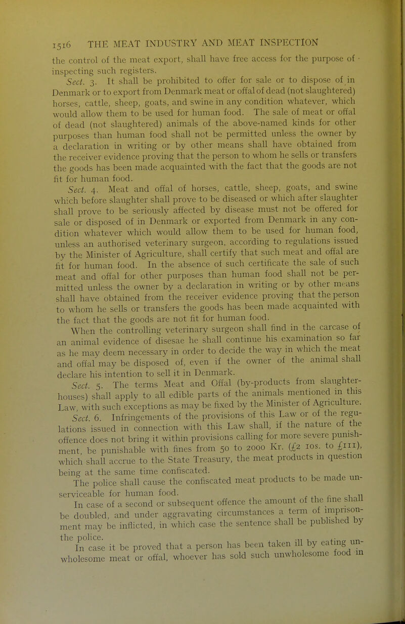 the control of the meat export, shall have free access for the purpose of • inspecting such registers. Sect. 3. It shall be prohibited to offer for sale or to dispose of in Denmark or to export from Denmark meat or offal of dead (not slaughtered) horses, cattle, sheep, goats, and swine in any condition whatever, which would allow them to be used for human food. The sale of meat or offal of dead (not slaughtered) animals of the above-named kinds for other purposes than human food shall not be permitted unless the owner by a declaration in writing or by other means shall have obtained from the receiver evidence proving that the person to whom he sells or transfers the goods has been made acquainted with the fact that the goods are not fit for human food. Sect. 4. Meat and offal of horses, cattle, sheep, goats, and swine which before slaughter shall prove to be diseased or which after slaughter shall prove to be seriously affected by disease must not be offered for sale or disposed of in Denmark or exported from Denmark in any con- dition whatever which would allow them to be used for human food, unless an authorised veterinary surgeon, according to regulations issued by the Minister of Agriculture, shall certify that such meat and offal are fit for human food. In the absence of such certificate the sale of such meat and offal for other purposes than human food shall not be per- mitted unless the owner by a declaration in writing or by other mtrans shall have obtained from the receiver evidence proving that the person to whom he sells or transfers the goods has been made acquainted with the fact that the goods are not fit for human food. When the controlhng veterinary surgeon shall find in the carcase of an animal evidence of disesae he shall continue his examination so far as he may deem necessary in order to decide the way in which the meat and offal may be disposed of, even if the owner of the animal shall declare his intention to sell it in Denmark. Sect 5 The terms Meat and Offal (by-products from slaughter- houses) shall apply to all edible parts of the animals mentioned m this Law with such exceptions as may be fixed by the Minister of Agriculture. Sect 6 Infringements of the provisions of this Law or of the regu- lations issued in connection with this Law shall, if the nature of the offence does not bring it within provisions calling for more severe punish- ment be punishable with fines from 50 to 2000 Kr. (£2 los. to £111). which shall accrue to the State Treasury, the meat products m question being at the same time confiscated. The police shall cause the confiscated meat products to be made un- serviceable for human food. , r r 1.^11 In case of a second or subsequent offence the amount of the fine shall be doubled, and under aggravating circumstances a term of impiifon- ment may be inflicted, in which case the sentence shall be pubhshed by the police In case it be proved that a person has been taken ill by eatmg un- wholesome meat or offal, whoever has sold such unwholesome food m