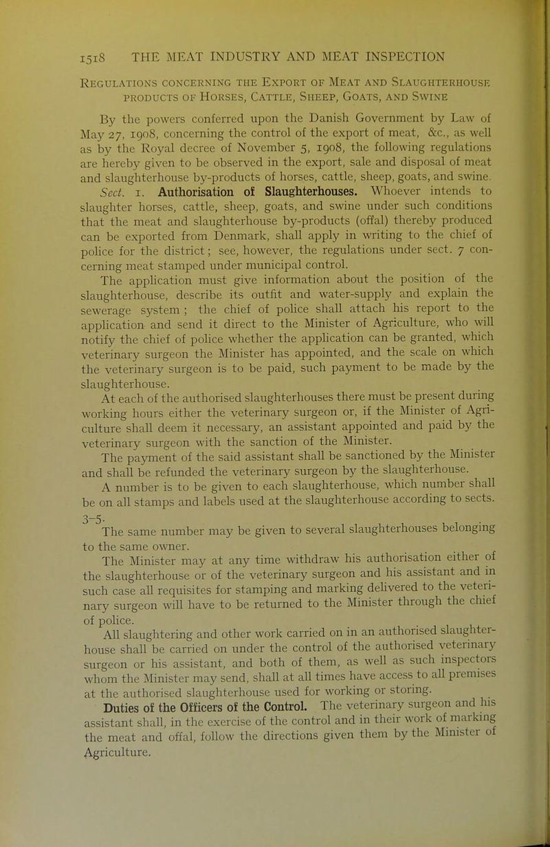 Regulations concerning the Export of Meat and Slaughterhouse PRODUCTS of Horses, Cattle, Sheep, Goats, and Swine By the powers conferred upon the Danish Government by Law of May 27, 1908, concerning the control of the export of meat, &c., as well as by the Royal decree of November 5, igoS, the following regulations are hereby given to be observed in the export, sale and disposal of meat and slaughterhouse by-products of horses, cattle, sheep, goats, and swine. Sect. I. Authorisation of Slaughterhouses. Whoever intends to slaughter horses, cattle, sheep, goats, and swine under such conditions that the meat and slaughterhouse by-products (offal) thereby produced can be exported from Denmark, shall apply in writing to the chief of poHce for the district; see, however, the regulations under sect. 7 con- cerning meat stamped under municipal control. The application must give information about the position of the slaughterhouse, describe its outfit and water-supply and explain the sewerage system ; the chief of police shall attach his report to the application and send it direct to the Minister of Agriculture, who will notify the chief of police whether the apphcation can be granted, which veterinary surgeon the Minister has appointed, and the scale on which the veterinary surgeon is to be paid, such payment to be made by the slaughterhouse. At each of the authorised slaughterhouses there must be present during working hours either the veterinary surgeon or, if the Minister of Agri- culture shall deem it necessary, an assistant appointed and paid by the veterinary surgeon with the sanction of the Minister. The payment of the said assistant shall be sanctioned by the Minister and shall be refunded the veterinary surgeon by the slaughterhouse. A number is to be given to each slaughterhouse, which number shall be on all stamps and labels used at the slaughterhouse according to sects. 3-5- The same number may be given to several slaughterhouses belongmg to the same owner. The Minister may at any time withdraw his authorisation either of the slaughterhouse or of the veterinary surgeon and his assistant and in such case all requisites for stamping and marking deHvered to the veteri- nary surgeon will have to be returned to the Minister through the chief of police. All slaughtering and other work carried on in an authorised slaughter- house shall be carried on under the control of the authorised veterinary surgeon or his assistant, and both of them, as well as such inspectors whom the Minister may send, shall at all times have access to aU premises at the authorised slaughterhouse used for working or storing. Duties of the Officers of the Control. The veterinary surgeon and his assistant shall, in the exercise of the control and in their work of marking the meat and offal, follow the directions given them by the Minister of Agriculture.