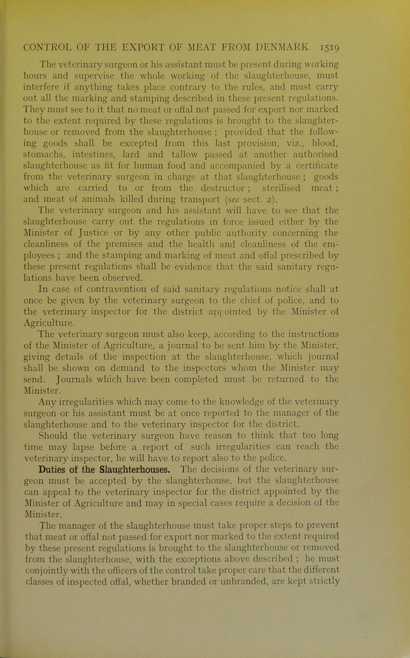 The veterinary surgeon or his assistant must be present during working hours and supervise the whole working of the slaughterhouse, must interfere if anything takes place contrary to the rules, and must carry out all the marking and stamping described in these present regulations. They must see to it that no meat or offal not passed for export nor marked to the extent required by these regulations is brought to the slaughter- house or removed from the slaughterhouse ; provided that the follow- ing goods shall be excepted from this last provision, viz., blood, stomachs, intestines, lard and tallow passed at another authorised slaughterhouse as fit for human food and accompanied by a certificate from the veterinary surgeon in charge at that slaughterhouse ; goods which are carried to or from the destructor; sterilised meat ; and meat of animals killed during transport (^see sect. 2). The veterinary surgeon and his assistant will have to see that the slaughterhouse carry out the regulations in force issued either by the Minister of Justice or by any other pubhc authority concerning the cleanliness of the premises and the health and cleanhness of the em- ployees ; and the stamping and marking of meat and offal prescribed by these present regulations shall be evidence that the said sanitary regu- lations have been observed. In case of contravention of said sanitary regulations notice shall at once be given by the veterinary surgeon to the chief of police, and to the veterinary inspector for the district appointed by the Minister of Agriculture. The veterinary surgeon must also keep, according to the instructions of the Minister of Agriculture, a journal to be sent him by the Minister, giving details of the inspection at the slaughterhouse, which journal shall be shown on demand to the inspectors whom the Minister may send. Journals which have been completed must be returned to the Minister. Any irregularities which may come to the knowledge of the veterinary surgeon or his assistant must be at once reported to the manager of the slaughterhouse and to the veterinary inspector for the district. Should the veterinary surgeon have reason to think that too long time may lapse before a report of such irregularities can reach the veterinary inspector, he will have to report also to the police. Duties of the Slaughterhouses. The decisions of the veterinary sur- geon must be accepted by the slaughterhouse, but the slaughterhouse can appeal to the veterinary inspector for the district appointed by the Minister of Agriculture and may in special cases require a decision of the Minister, The manager of the slaughterhouse must take proper steps to prevent that meat or offal not passed for export nor marked to the extent required by these present regulations is brought to the slaughterhouse or removed from the slaughterhouse, with the exceptions above described ; he must conjointly with the officers of the control take proper care that the different classes of inspected offal, whether branded or unbranded, are kept strictly