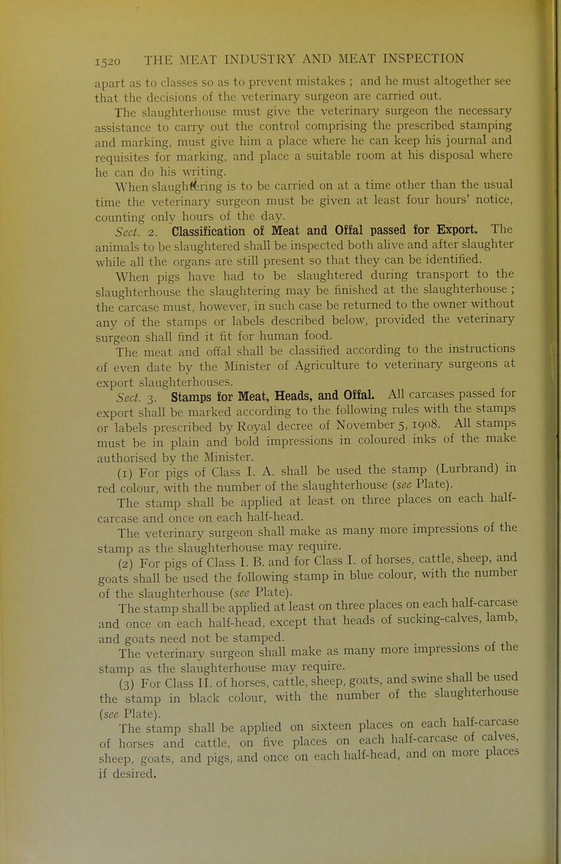 apart as to classes so as to prevent mistakes ; and he must altogether see that the decisions of the veterinary surgeon are carried out. The slaughterhouse must give the veterinary surgeon the necessary assistance to carry out the control comprising the prescribed stamping and marking, must give him a place where he can keep his journal and requisites for marking, and place a suitable room at his disposal where he can do his writing. When slaughi4ring is to be carried on at a time other than the usual time the veterinary surgeon must be given at least four hours' notice, counting only hours of the day. Sect. 2. Classification of Meat and Offal passed for Export. The animals to be slaughtered shall be inspected both ahve and after slaughter while all the organs are still present so that they can be identified. When pigs have had to be slaughtered during transport to the slaughterhouse the slaughtering may be finished at the slaughterhouse ; the carcase must, however, in such case be returned to the owner without any of the stamps or labels described below, provided the veterinary surgeon shall find it fit for human food. The meat and offal shall be classified according to the instructions of even date by the Minister of Agriculture to veterinary surgeons at export slaughterhouses. Sect. 3. Stamps for Meat, Heads, and Offal. All carcases passed for export shall be marked according to the following rules with the stamps or labels prescribed by Royal decree of November 5, 1908. All stamps must be in plain and bold impressions in coloured inks of the make authorised by the Minister. (1) For pigs of Class I. A. shall be used the stamp (Lurbrand) m red colour, with the number of the slaughterhouse {see Plate). The stamp shall be apphed at least on three places on each half- carcase and once on each half-head. The veterinary surgeon shall make as many more impressions of the stamp as the slaughterhouse may require. (2) For pigs of Class I. B. and for Class I. of horses, cattle, sheep, and goats shall be used the following stamp in blue colour, with the number of the slaughterhouse {see Plate). The stamp shall be applied at least on three places on each half-carcase and once on each half-head, except that heads of suckmg-calves. lamb, and goats need not be stamped. . The veterinary surgeon shall make as many more impressions of tlie stamp as the slaughterhouse may require. (3) For Class II. of horses, cattle, sheep, goats, and swme shall be used the stamp in black colour, with the number of the slaughterhouse {see Plate). The stamp shall be apphed on sixteen places on each half-carcase of horses and cattle, on five places on each half-carcase of calves, sheep, goats, and pigs, and once on each half-head, and on more places if desired.
