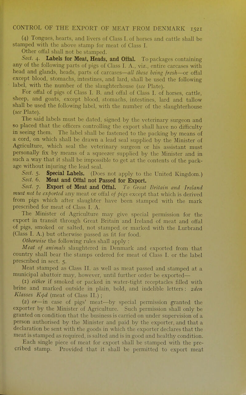 (4) Tongues, hearts, and livers of Class I. of horses and cattle shall be stamped with the above stamp for meat of Class I. Other offal shall not be stamped. Sect. 4. Labels for Meat, Heads, and Offal. To packages containing any of the following parts of pigs of Class I. A., viz., entire carcases with head and glands, heads, parts of carcases—all these being fresh—or offal except blood, stomachs, intestines, and lard, shall be used the following label, with the number of the slaughterhouse {see Plate). For offal of pigs of Class I. B. and offal of Class L of horses, cattle, sheep, and goats, except blood, stomachs, intestines, lard and tallow shall be used the following label, with the number of the slaughterhouse {see Plate). The said labels must be dated, signed by the veterinary surgeon and so placed that the officers controlhng the export shall have no difficulty in seeing them. The label shall be fastened to the packing by means of a cord, on which shall be drawn a lead seal supphed by the Minister of Agriculture, which seal the veterinary surgeon or his assistant must personally fix by means of a squeezer supphed by the Minister and in such a way that it shall be impossible to get at the contents of the pack- age without injuring the lead seal. Sect. 5. Special Labels. (Does not apply to the United Kingdom.) Sect. 6. Meat and Offal not Passed for Export. Sect. 7. Export of Meat .and Offal. To Great Britain and Ireland must not be exported any meat or offal of pigs except that which is derived from pigs which after slaughter have been stamped with the mark prescribed for meat of Class I. A. The Minister of Agriculture may give special permission for the export in transit through Great Britain and Ireland of meat and offal of pigs, smoked or salted, not stamped or marked with the Lurbrand (Class I. A.) but otherwise passed as fit for food. Otherwise the following rules shall apply : Meat of animals slaughtered in Denmark and exported from that country shall bear the stamps ordered for meat of Class I. or the label prescribed in sect. 5. Meat stamped as Class II. as well as meat passed and stamped at a municipal abattoir may, however, until further order be exported— (1) either if smoked or packed in water-tight receptacles filled with brine and marked outside in plain, bold, and indehble letters : 2den Klasses Kc/)d (meat of Class II.) ; (2) or—in case of pigs' meat—by special permission granted the exporter by the Minister of Agriculture. Such permission shall only be granted on condition that the business is carried on under supervision of a person authorised by the Minister and paid by the exporter, and that a declaration be sent with the goods in which the exporter declares that the meat is stamped as required, is salted and is in good and healthy condition. Each single piece of meat for export shall be stamped with the pre- cribed stamp. Provided that it shall be permitted to export meat